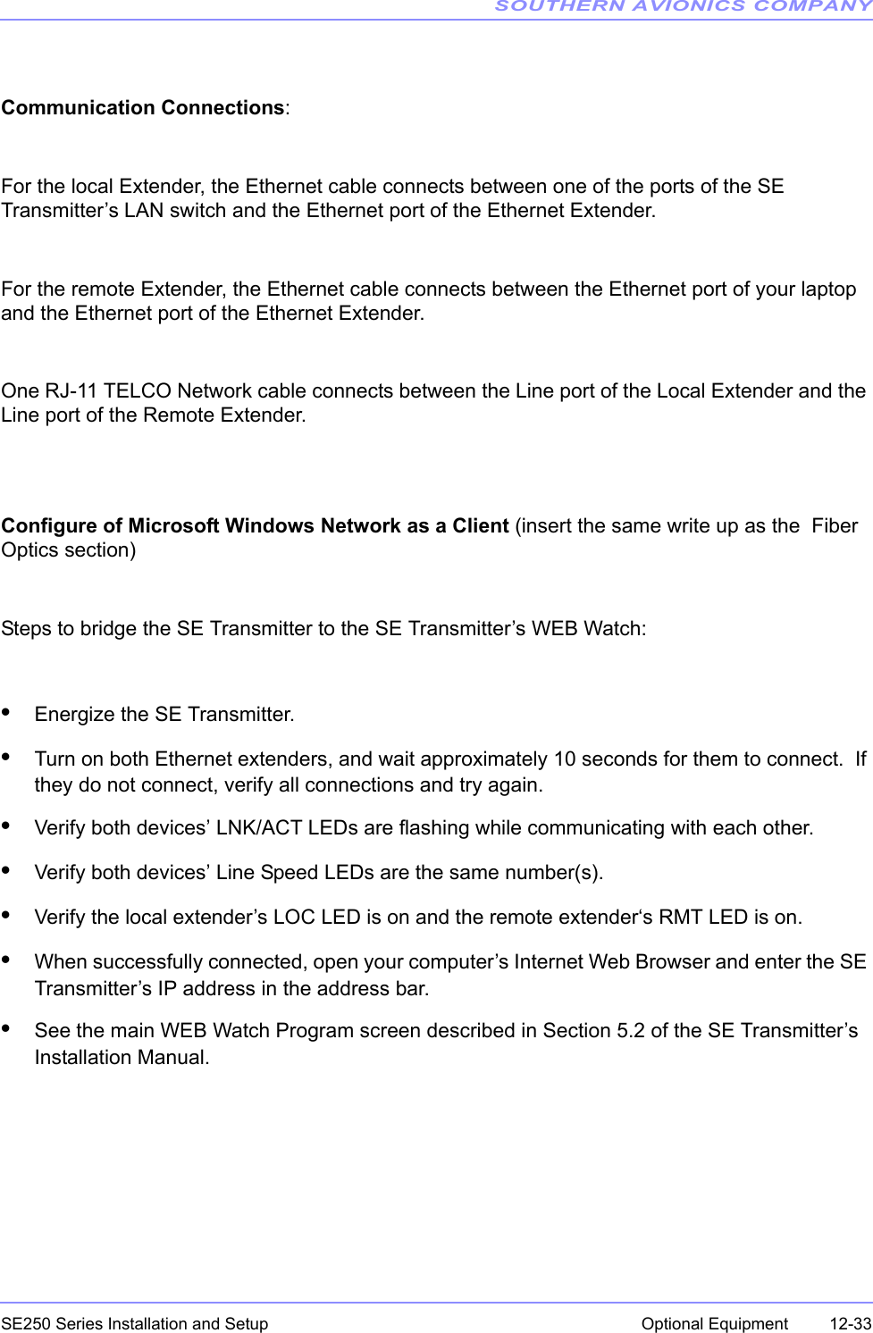 SOUTHERN AVIONICS COMPANYSE250 Series Installation and Setup  12-33Optional EquipmentCommunication Connections: For the local Extender, the Ethernet cable connects between one of the ports of the SE Transmitter’s LAN switch and the Ethernet port of the Ethernet Extender.For the remote Extender, the Ethernet cable connects between the Ethernet port of your laptop and the Ethernet port of the Ethernet Extender.One RJ-11 TELCO Network cable connects between the Line port of the Local Extender and the Line port of the Remote Extender.Configure of Microsoft Windows Network as a Client (insert the same write up as the  Fiber Optics section)Steps to bridge the SE Transmitter to the SE Transmitter’s WEB Watch:•Energize the SE Transmitter.•Turn on both Ethernet extenders, and wait approximately 10 seconds for them to connect.  If they do not connect, verify all connections and try again.•Verify both devices’ LNK/ACT LEDs are flashing while communicating with each other.•Verify both devices’ Line Speed LEDs are the same number(s).•Verify the local extender’s LOC LED is on and the remote extender‘s RMT LED is on.•When successfully connected, open your computer’s Internet Web Browser and enter the SE Transmitter’s IP address in the address bar.•See the main WEB Watch Program screen described in Section 5.2 of the SE Transmitter’s Installation Manual.