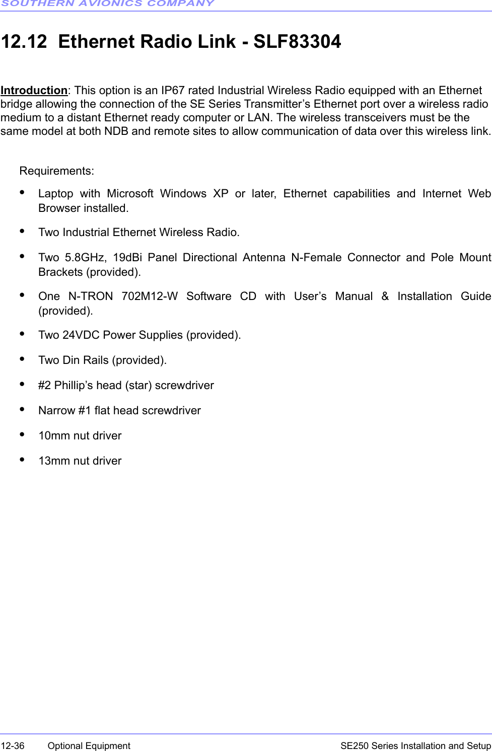 SOUTHERN AVIONICS COMPANYSE250 Series Installation and Setup12-36 Optional Equipment12.12  Ethernet Radio Link - SLF83304Introduction: This option is an IP67 rated Industrial Wireless Radio equipped with an Ethernet bridge allowing the connection of the SE Series Transmitter’s Ethernet port over a wireless radio medium to a distant Ethernet ready computer or LAN. The wireless transceivers must be the same model at both NDB and remote sites to allow communication of data over this wireless link.Requirements:•Laptop with Microsoft Windows XP or later, Ethernet capabilities and Internet WebBrowser installed. •Two Industrial Ethernet Wireless Radio.•Two 5.8GHz, 19dBi Panel Directional Antenna N-Female Connector and Pole MountBrackets (provided).•One N-TRON 702M12-W Software CD with User’s Manual &amp; Installation Guide(provided).•Two 24VDC Power Supplies (provided).•Two Din Rails (provided).•#2 Phillip’s head (star) screwdriver•Narrow #1 flat head screwdriver•10mm nut driver•13mm nut driver