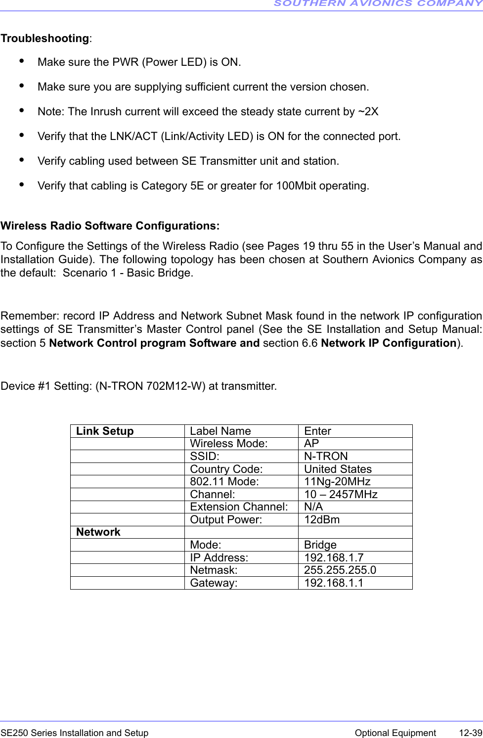 SOUTHERN AVIONICS COMPANYSE250 Series Installation and Setup  12-39Optional EquipmentTroubleshooting:•Make sure the PWR (Power LED) is ON.•Make sure you are supplying sufficient current the version chosen.•Note: The Inrush current will exceed the steady state current by ~2X•Verify that the LNK/ACT (Link/Activity LED) is ON for the connected port.•Verify cabling used between SE Transmitter unit and station.•Verify that cabling is Category 5E or greater for 100Mbit operating.Wireless Radio Software Configurations:To Configure the Settings of the Wireless Radio (see Pages 19 thru 55 in the User’s Manual andInstallation Guide). The following topology has been chosen at Southern Avionics Company asthe default:  Scenario 1 - Basic Bridge.Remember: record IP Address and Network Subnet Mask found in the network IP configurationsettings of SE Transmitter’s Master Control panel (See the SE Installation and Setup Manual:section 5 Network Control program Software and section 6.6 Network IP Configuration).Device #1 Setting: (N-TRON 702M12-W) at transmitter.Link Setup Label Name EnterWireless Mode: APSSID: N-TRONCountry Code: United States802.11 Mode: 11Ng-20MHzChannel: 10 – 2457MHzExtension Channel: N/AOutput Power: 12dBmNetworkMode: BridgeIP Address: 192.168.1.7Netmask: 255.255.255.0Gateway: 192.168.1.1