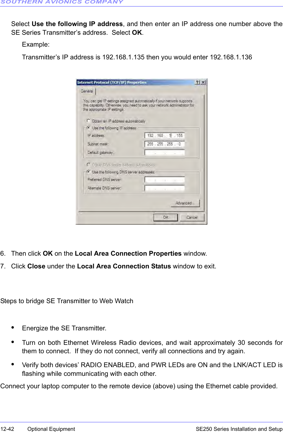 SOUTHERN AVIONICS COMPANYSE250 Series Installation and Setup12-42 Optional EquipmentSelect Use the following IP address, and then enter an IP address one number above theSE Series Transmitter’s address.  Select OK.Example:Transmitter’s IP address is 192.168.1.135 then you would enter 192.168.1.1366. Then click OK on the Local Area Connection Properties window.7. Click Close under the Local Area Connection Status window to exit.Steps to bridge SE Transmitter to Web Watch•Energize the SE Transmitter.•Turn on both Ethernet Wireless Radio devices, and wait approximately 30 seconds forthem to connect.  If they do not connect, verify all connections and try again.•Verify both devices’ RADIO ENABLED, and PWR LEDs are ON and the LNK/ACT LED isflashing while communicating with each other.Connect your laptop computer to the remote device (above) using the Ethernet cable provided.