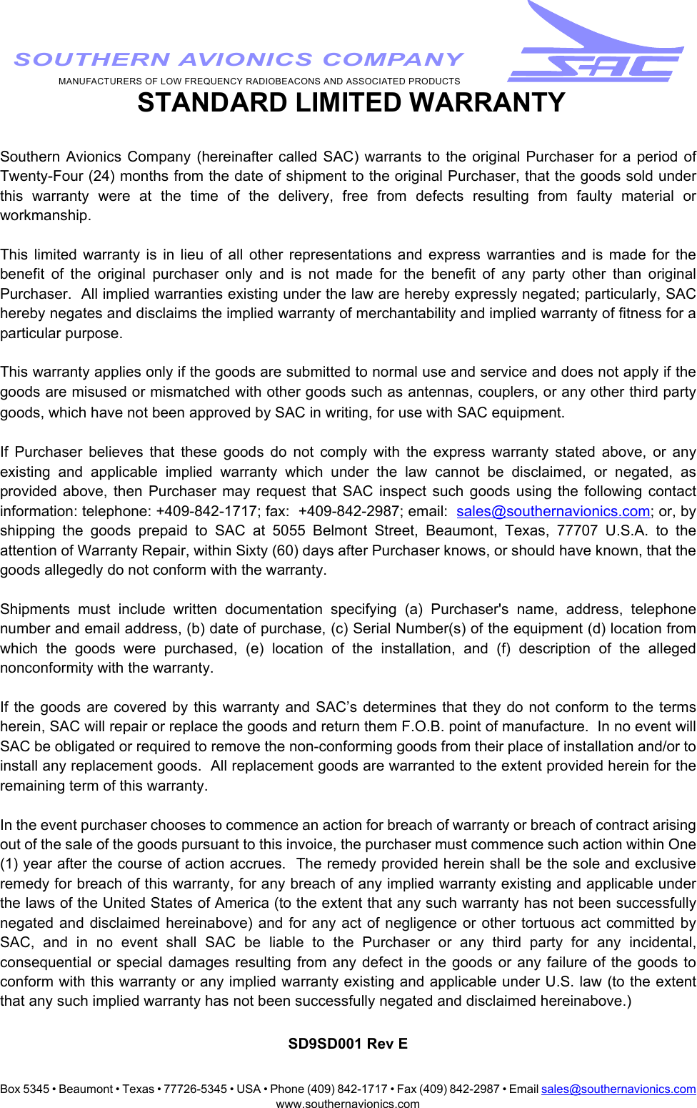 Box 5345 • Beaumont • Texas • 77726-5345 • USA • Phone (409) 842-1717 • Fax (409) 842-2987 • Email sales@southernavionics.comwww.southernavionics.comMANUFACTURERS OF LOW FREQUENCY RADIOBEACONS AND ASSOCIATED PRODUCTSSOUTHERN AVIONICS COMPANY STANDARD LIMITED WARRANTYSouthern Avionics Company (hereinafter called SAC) warrants to the original Purchaser for a period ofTwenty-Four (24) months from the date of shipment to the original Purchaser, that the goods sold underthis warranty were at the time of the delivery, free from defects resulting from faulty material orworkmanship.  This limited warranty is in lieu of all other representations and express warranties and is made for thebenefit of the original purchaser only and is not made for the benefit of any party other than originalPurchaser.  All implied warranties existing under the law are hereby expressly negated; particularly, SAChereby negates and disclaims the implied warranty of merchantability and implied warranty of fitness for aparticular purpose. This warranty applies only if the goods are submitted to normal use and service and does not apply if thegoods are misused or mismatched with other goods such as antennas, couplers, or any other third partygoods, which have not been approved by SAC in writing, for use with SAC equipment.If Purchaser believes that these goods do not comply with the express warranty stated above, or anyexisting and applicable implied warranty which under the law cannot be disclaimed, or negated, asprovided above, then Purchaser may request that SAC inspect such goods using the following contactinformation: telephone: +409-842-1717; fax:  +409-842-2987; email:  sales@southernavionics.com; or, byshipping the goods prepaid to SAC at 5055 Belmont Street, Beaumont, Texas, 77707 U.S.A. to theattention of Warranty Repair, within Sixty (60) days after Purchaser knows, or should have known, that thegoods allegedly do not conform with the warranty.  Shipments must include written documentation specifying (a) Purchaser&apos;s name, address, telephonenumber and email address, (b) date of purchase, (c) Serial Number(s) of the equipment (d) location fromwhich the goods were purchased, (e) location of the installation, and (f) description of the allegednonconformity with the warranty.  If the goods are covered by this warranty and SAC’s determines that they do not conform to the termsherein, SAC will repair or replace the goods and return them F.O.B. point of manufacture.  In no event willSAC be obligated or required to remove the non-conforming goods from their place of installation and/or toinstall any replacement goods.  All replacement goods are warranted to the extent provided herein for theremaining term of this warranty.In the event purchaser chooses to commence an action for breach of warranty or breach of contract arisingout of the sale of the goods pursuant to this invoice, the purchaser must commence such action within One(1) year after the course of action accrues.  The remedy provided herein shall be the sole and exclusiveremedy for breach of this warranty, for any breach of any implied warranty existing and applicable underthe laws of the United States of America (to the extent that any such warranty has not been successfullynegated and disclaimed hereinabove) and for any act of negligence or other tortuous act committed bySAC, and in no event shall SAC be liable to the Purchaser or any third party for any incidental,consequential or special damages resulting from any defect in the goods or any failure of the goods toconform with this warranty or any implied warranty existing and applicable under U.S. law (to the extentthat any such implied warranty has not been successfully negated and disclaimed hereinabove.)SD9SD001 Rev E