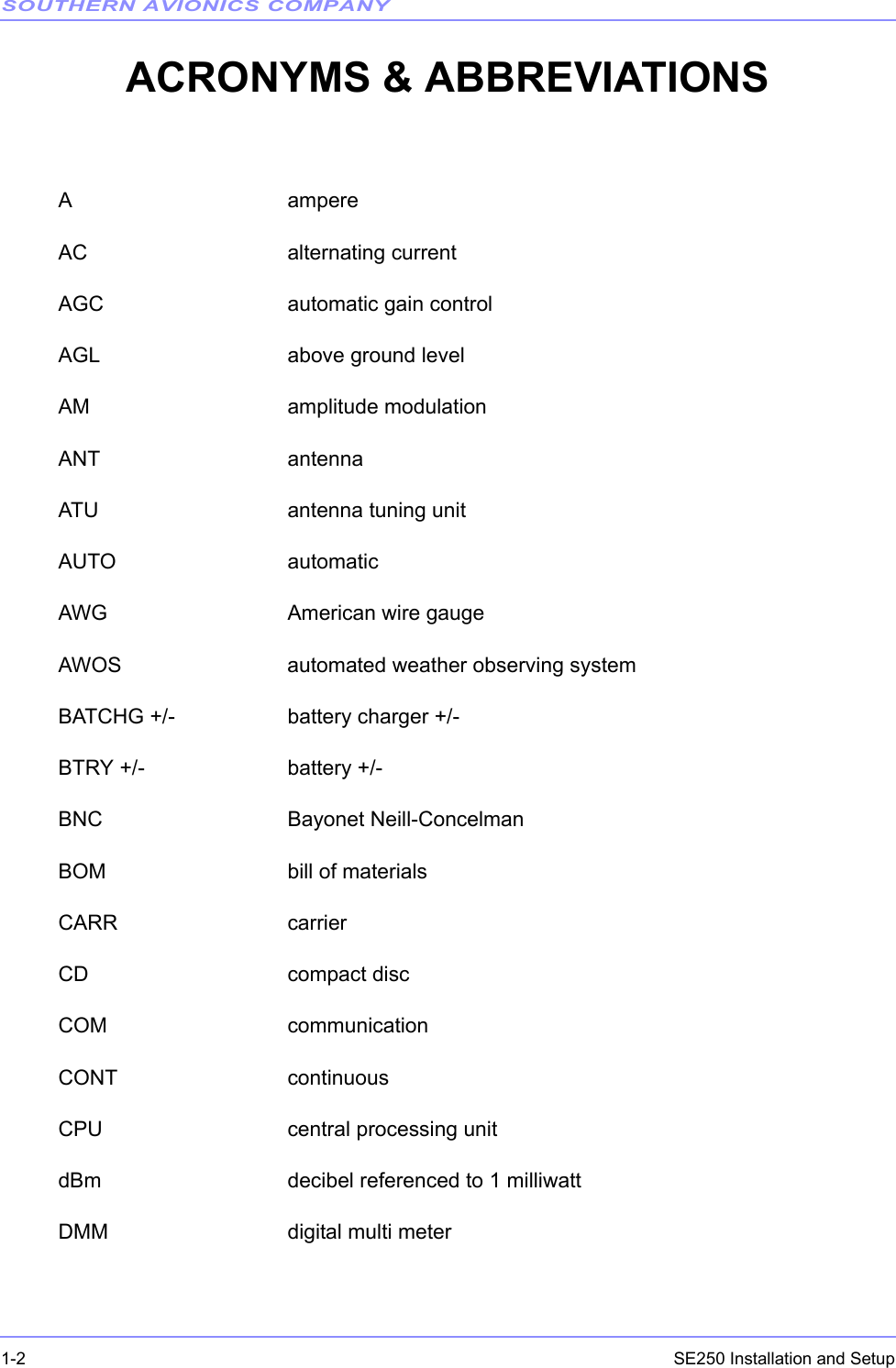 SOUTHERN AVIONICS COMPANYSE250 Installation and Setup1-2ACRONYMS &amp; ABBREVIATIONSA ampereAC alternating currentAGC automatic gain controlAGL above ground levelAM amplitude modulationANT antennaATU antenna tuning unitAUTO automaticAWG American wire gaugeAWOS automated weather observing systemBATCHG +/- battery charger +/-BTRY +/- battery +/-BNC Bayonet Neill-ConcelmanBOM bill of materialsCARR carrierCD compact discCOM communicationCONT continuousCPU central processing unitdBm decibel referenced to 1 milliwattDMM digital multi meter