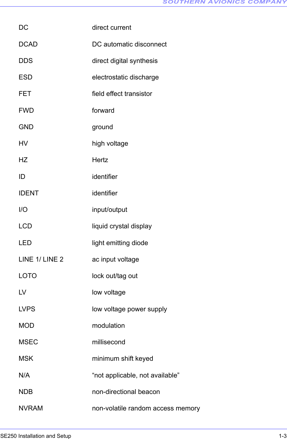 SOUTHERN AVIONICS COMPANYSE250 Installation and Setup  1-3DC direct currentDCAD DC automatic disconnectDDS direct digital synthesisESD electrostatic dischargeFET field effect transistorFWD forwardGND groundHV high voltageHZ HertzID identifierIDENT identifierI/O input/outputLCD liquid crystal displayLED light emitting diodeLINE 1/ LINE 2 ac input voltageLOTO lock out/tag outLV low voltageLVPS low voltage power supplyMOD modulationMSEC millisecondMSK minimum shift keyedN/A “not applicable, not available”NDB non-directional beaconNVRAM non-volatile random access memory