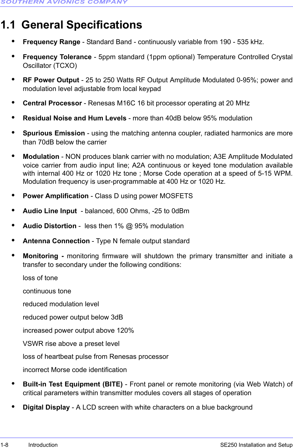 SOUTHERN AVIONICS COMPANYSE250 Installation and Setup1-8 Introduction1.1 General Specifications•Frequency Range - Standard Band - continuously variable from 190 - 535 kHz. •Frequency Tolerance - 5ppm standard (1ppm optional) Temperature Controlled CrystalOscillator (TCXO)•RF Power Output - 25 to 250 Watts RF Output Amplitude Modulated 0-95%; power andmodulation level adjustable from local keypad•Central Processor - Renesas M16C 16 bit processor operating at 20 MHz•Residual Noise and Hum Levels - more than 40dB below 95% modulation•Spurious Emission - using the matching antenna coupler, radiated harmonics are morethan 70dB below the carrier•Modulation - NON produces blank carrier with no modulation; A3E Amplitude Modulatedvoice carrier from audio input line; A2A continuous or keyed tone modulation availablewith internal 400 Hz or 1020 Hz tone ; Morse Code operation at a speed of 5-15 WPM.Modulation frequency is user-programmable at 400 Hz or 1020 Hz.•Power Amplification - Class D using power MOSFETS•Audio Line Input  - balanced, 600 Ohms, -25 to 0dBm•Audio Distortion -  less then 1% @ 95% modulation•Antenna Connection - Type N female output standard•Monitoring - monitoring firmware will shutdown the primary transmitter and initiate atransfer to secondary under the following conditions:loss of tonecontinuous tonereduced modulation levelreduced power output below 3dBincreased power output above 120%VSWR rise above a preset levelloss of heartbeat pulse from Renesas processorincorrect Morse code identification•Built-in Test Equipment (BITE) - Front panel or remote monitoring (via Web Watch) ofcritical parameters within transmitter modules covers all stages of operation•Digital Display - A LCD screen with white characters on a blue background