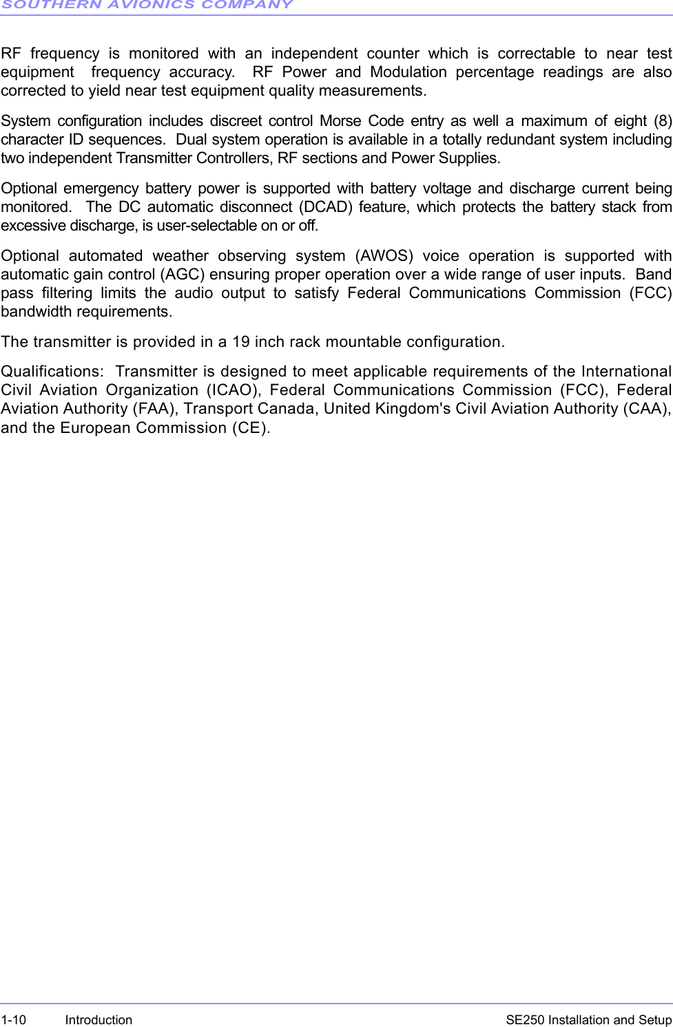 SOUTHERN AVIONICS COMPANYSE250 Installation and Setup1-10 IntroductionRF frequency is monitored with an independent counter which is correctable to near testequipment  frequency accuracy.  RF Power and Modulation percentage readings are alsocorrected to yield near test equipment quality measurements.System configuration includes discreet control Morse Code entry as well a maximum of eight (8)character ID sequences.  Dual system operation is available in a totally redundant system includingtwo independent Transmitter Controllers, RF sections and Power Supplies.Optional emergency battery power is supported with battery voltage and discharge current beingmonitored.  The DC automatic disconnect (DCAD) feature, which protects the battery stack fromexcessive discharge, is user-selectable on or off. Optional automated weather observing system (AWOS) voice operation is supported withautomatic gain control (AGC) ensuring proper operation over a wide range of user inputs.  Bandpass filtering limits the audio output to satisfy Federal Communications Commission (FCC)bandwidth requirements.The transmitter is provided in a 19 inch rack mountable configuration. Qualifications:  Transmitter is designed to meet applicable requirements of the InternationalCivil Aviation Organization (ICAO), Federal Communications Commission (FCC), FederalAviation Authority (FAA), Transport Canada, United Kingdom&apos;s Civil Aviation Authority (CAA),and the European Commission (CE).