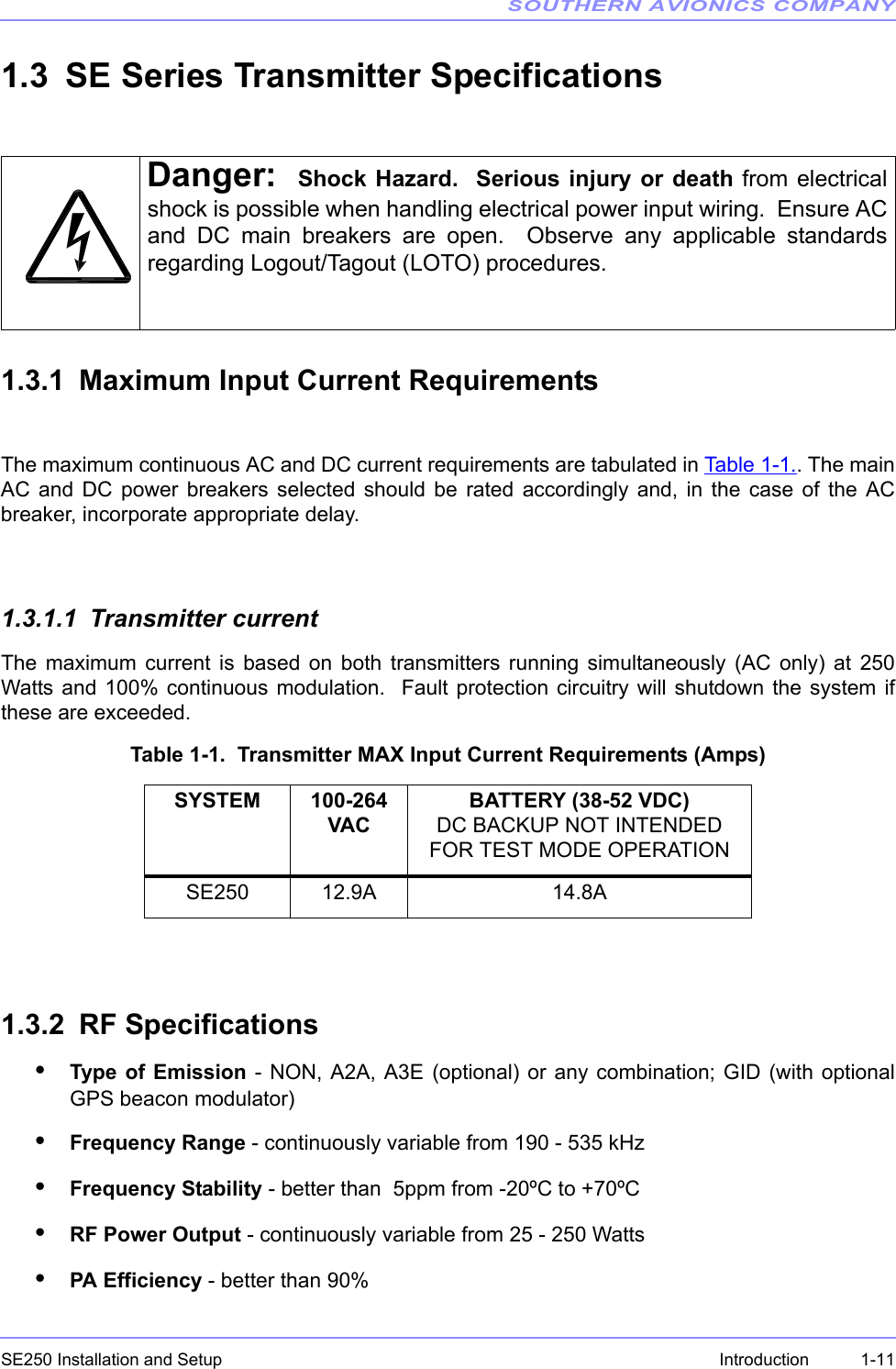 SOUTHERN AVIONICS COMPANYSE250 Installation and Setup  1-11Introduction1.3 SE Series Transmitter Specifications1.3.1 Maximum Input Current RequirementsThe maximum continuous AC and DC current requirements are tabulated in Table 1-1.. The mainAC and DC power breakers selected should be rated accordingly and, in the case of the ACbreaker, incorporate appropriate delay.1.3.1.1 Transmitter currentThe maximum current is based on both transmitters running simultaneously (AC only) at 250Watts and 100% continuous modulation.  Fault protection circuitry will shutdown the system ifthese are exceeded.Table 1-1.  Transmitter MAX Input Current Requirements (Amps)1.3.2 RF Specifications•Type of Emission - NON, A2A, A3E (optional) or any combination; GID (with optionalGPS beacon modulator)•Frequency Range - continuously variable from 190 - 535 kHz •Frequency Stability - better than  5ppm from -20ºC to +70ºC•RF Power Output - continuously variable from 25 - 250 Watts•PA Efficiency - better than 90% Danger: Shock Hazard.  Serious injury or death from electricalshock is possible when handling electrical power input wiring.  Ensure ACand DC main breakers are open.  Observe any applicable standardsregarding Logout/Tagout (LOTO) procedures.SYSTEM 100-264 VACBATTERY (38-52 VDC) DC BACKUP NOT INTENDED FOR TEST MODE OPERATIONSE250 12.9A 14.8A