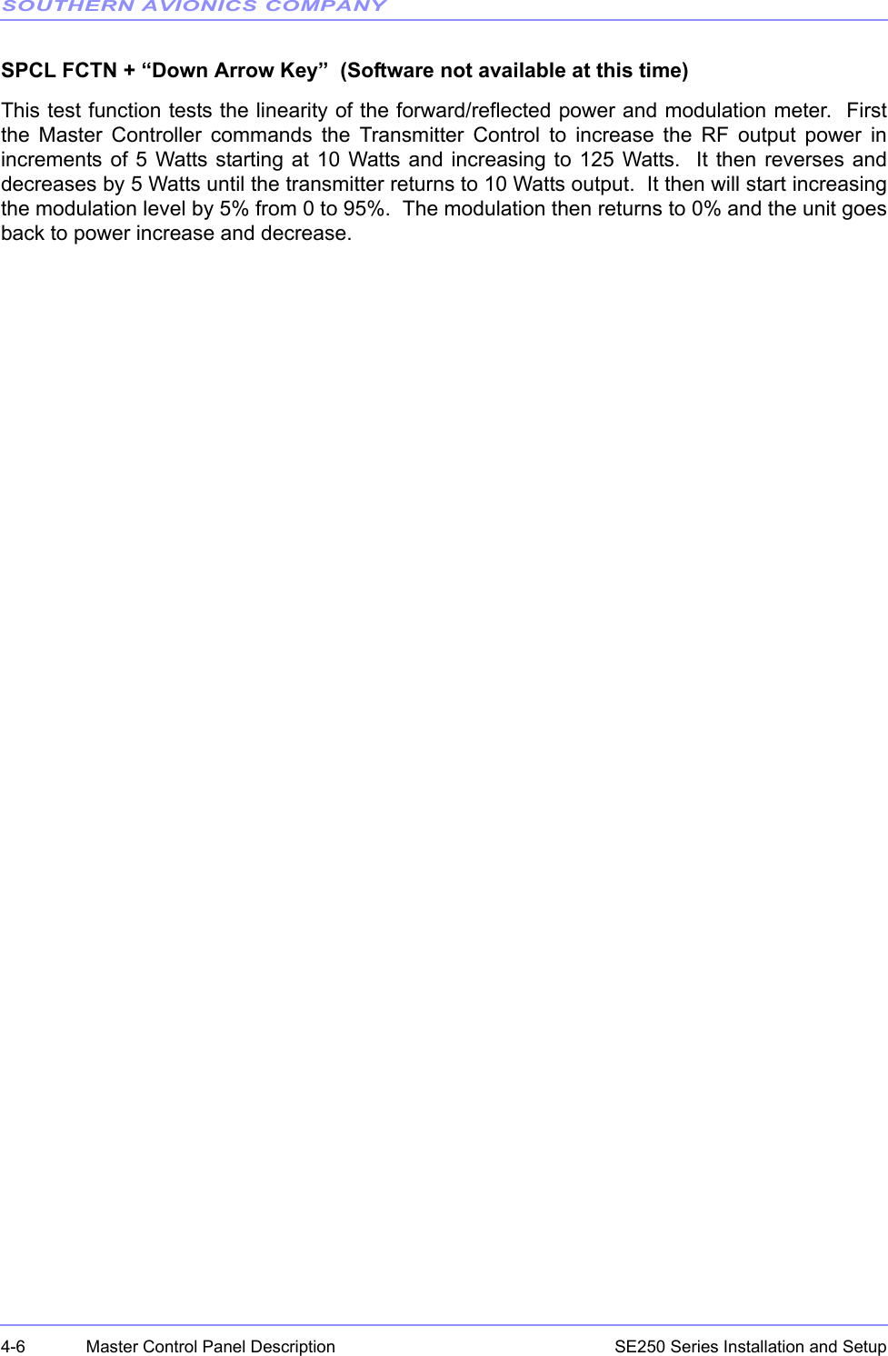 SOUTHERN AVIONICS COMPANYSE250 Series Installation and Setup4-6 Master Control Panel DescriptionSPCL FCTN + “Down Arrow Key”  (Software not available at this time)This test function tests the linearity of the forward/reflected power and modulation meter.  Firstthe Master Controller commands the Transmitter Control to increase the RF output power inincrements of 5 Watts starting at 10 Watts and increasing to 125 Watts.  It then reverses anddecreases by 5 Watts until the transmitter returns to 10 Watts output.  It then will start increasingthe modulation level by 5% from 0 to 95%.  The modulation then returns to 0% and the unit goesback to power increase and decrease.