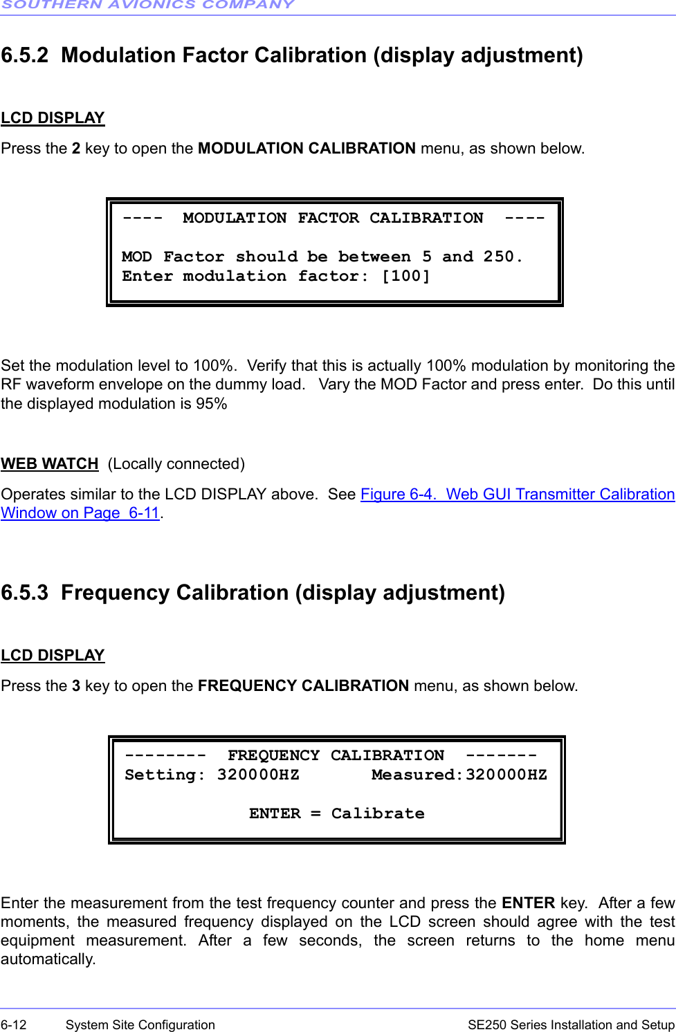 SOUTHERN AVIONICS COMPANYSE250 Series Installation and Setup6-12 System Site Configuration6.5.2  Modulation Factor Calibration (display adjustment)LCD DISPLAYPress the 2 key to open the MODULATION CALIBRATION menu, as shown below.Set the modulation level to 100%.  Verify that this is actually 100% modulation by monitoring theRF waveform envelope on the dummy load.   Vary the MOD Factor and press enter.  Do this untilthe displayed modulation is 95%WEB WATCH  (Locally connected)Operates similar to the LCD DISPLAY above.  See Figure 6-4.  Web GUI Transmitter CalibrationWindow on Page  6-11.6.5.3  Frequency Calibration (display adjustment)LCD DISPLAYPress the 3 key to open the FREQUENCY CALIBRATION menu, as shown below.Enter the measurement from the test frequency counter and press the ENTER key.  After a fewmoments, the measured frequency displayed on the LCD screen should agree with the testequipment measurement. After a few seconds, the screen returns to the home menuautomatically.  ----  MODULATION FACTOR CALIBRATION  ----        MOD Factor should be between 5 and 250. Enter modulation factor: [100]    --------  FREQUENCY CALIBRATION  ------- Setting: 320000HZ       Measured:320000HZ   ENTER = Calibrate 