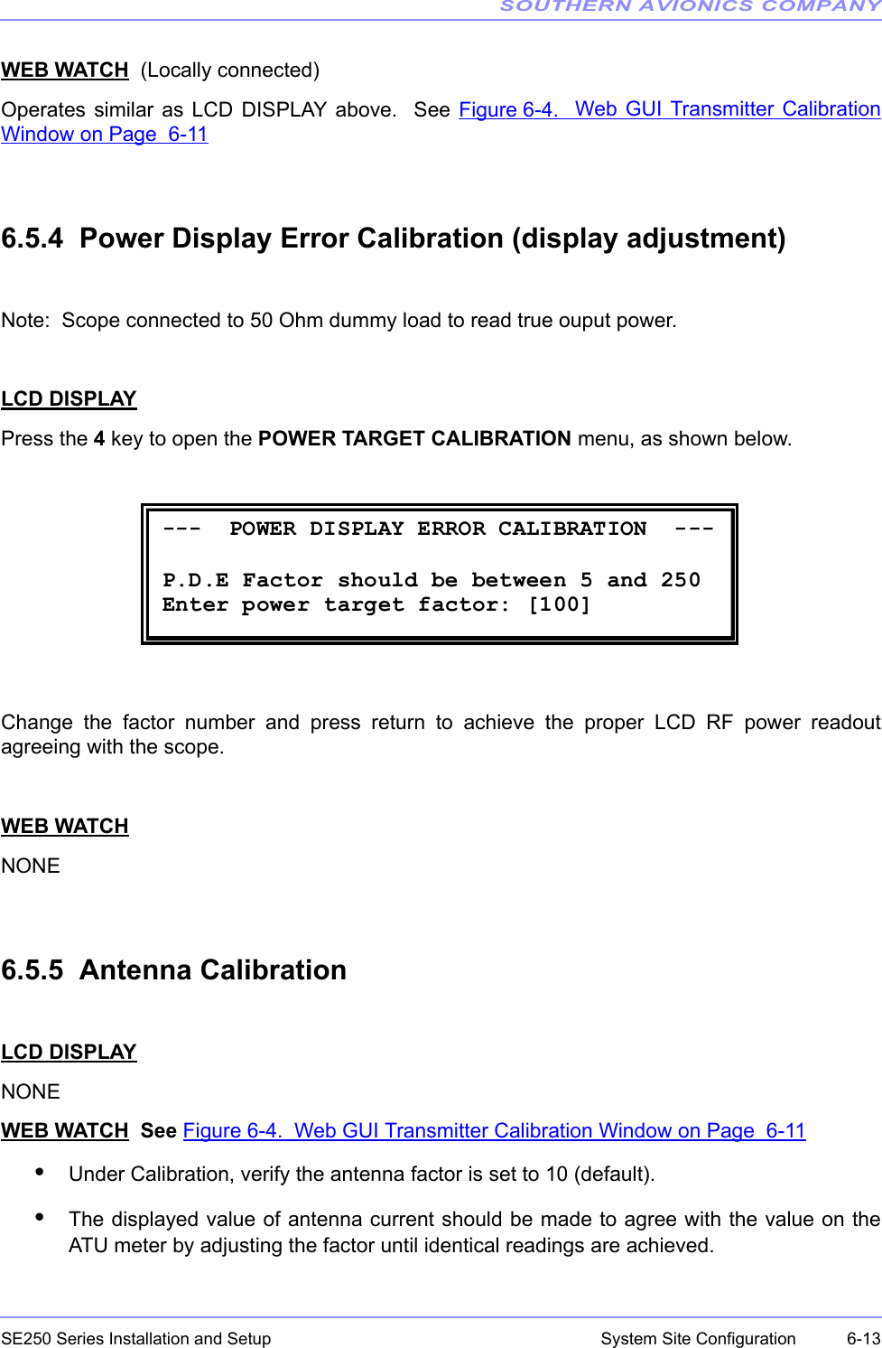 SOUTHERN AVIONICS COMPANYSE250 Series Installation and Setup  6-13System Site ConfigurationWEB WATCH  (Locally connected)Operates similar as LCD DISPLAY above.  See Figure 6-4.  Web GUI Transmitter CalibrationWindow on Page  6-116.5.4  Power Display Error Calibration (display adjustment)Note:  Scope connected to 50 Ohm dummy load to read true ouput power.LCD DISPLAYPress the 4 key to open the POWER TARGET CALIBRATION menu, as shown below.Change the factor number and press return to achieve the proper LCD RF power readoutagreeing with the scope.WEB WATCHNONE6.5.5  Antenna CalibrationLCD DISPLAYNONEWEB WATCH  See Figure 6-4.  Web GUI Transmitter Calibration Window on Page  6-11•Under Calibration, verify the antenna factor is set to 10 (default).•The displayed value of antenna current should be made to agree with the value on theATU meter by adjusting the factor until identical readings are achieved.  ---  POWER DISPLAY ERROR CALIBRATION  ---        P.D.E Factor should be between 5 and 250 Enter power target factor: [100] 