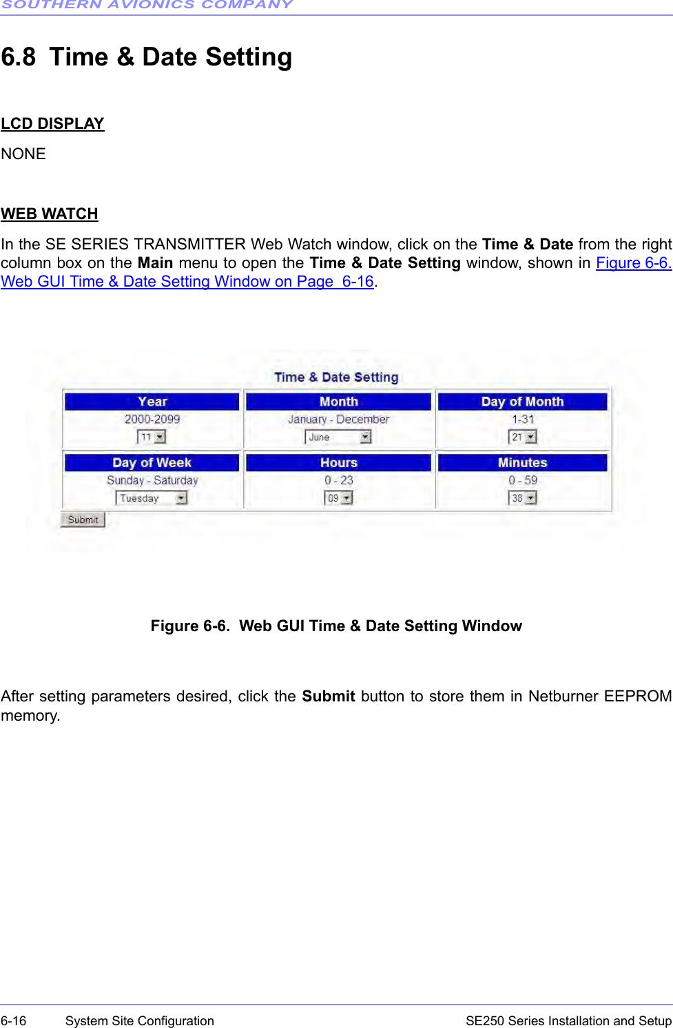 SOUTHERN AVIONICS COMPANYSE250 Series Installation and Setup6-16 System Site Configuration6.8 Time &amp; Date SettingLCD DISPLAYNONEWEB WATCHIn the SE SERIES TRANSMITTER Web Watch window, click on the Time &amp; Date from the rightcolumn box on the Main menu to open the Time &amp; Date Setting window, shown in Figure 6-6.Web GUI Time &amp; Date Setting Window on Page  6-16.Figure 6-6.  Web GUI Time &amp; Date Setting WindowAfter setting parameters desired, click the Submit button to store them in Netburner EEPROMmemory. 