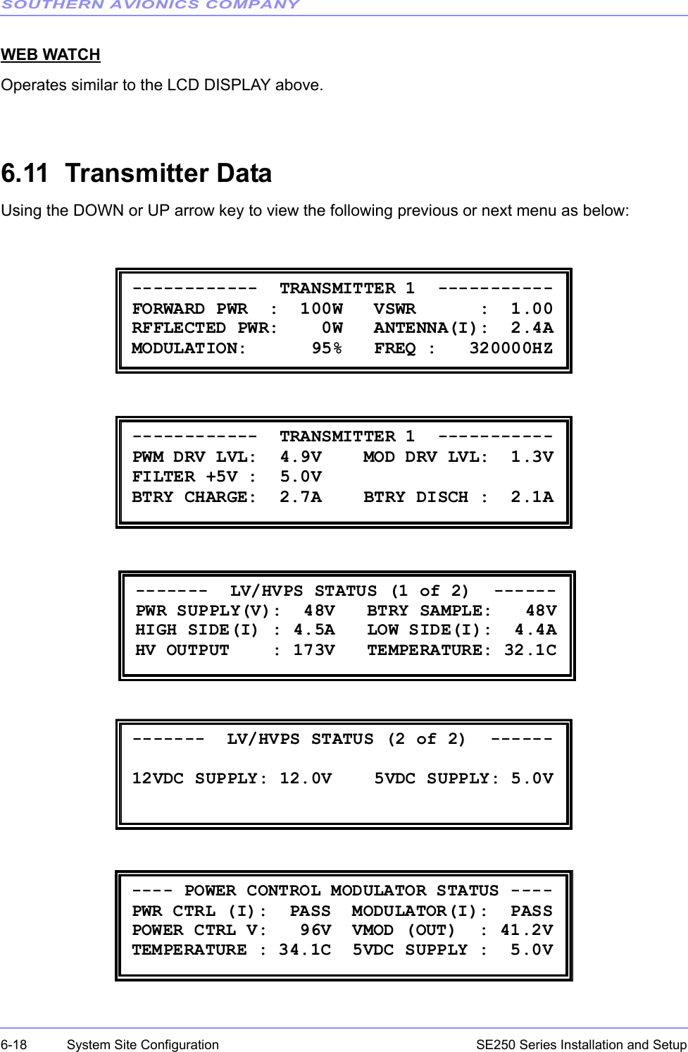 SOUTHERN AVIONICS COMPANYSE250 Series Installation and Setup6-18 System Site ConfigurationWEB WATCHOperates similar to the LCD DISPLAY above.6.11  Transmitter DataUsing the DOWN or UP arrow key to view the following previous or next menu as below: ------------  TRANSMITTER 1  ----------- FORWARD PWR  :  100W   VSWR      :  1.00 RFFLECTED PWR:    0W   ANTENNA(I):  2.4A MODULATION:      95%   FREQ :   320000HZ  ------------  TRANSMITTER 1  ----------- PWM DRV LVL:  4.9V    MOD DRV LVL:  1.3V FILTER +5V :  5.0V         BTRY CHARGE:  2.7A    BTRY DISCH :  2.1A  -------  LV/HVPS STATUS (1 of 2)  ------ PWR SUPPLY(V):  48V   BTRY SAMPLE:   48V HIGH SIDE(I) : 4.5A   LOW SIDE(I):  4.4A HV OUTPUT    : 173V   TEMPERATURE: 32.1C  -------  LV/HVPS STATUS (2 of 2)  ------  12VDC SUPPLY: 12.0V    5VDC SUPPLY: 5.0V  ---- POWER CONTROL MODULATOR STATUS ---- PWR CTRL (I):  PASS  MODULATOR(I):  PASS  POWER CTRL V:   96V  VMOD (OUT)  : 41.2V TEMPERATURE : 34.1C  5VDC SUPPLY :  5.0V 