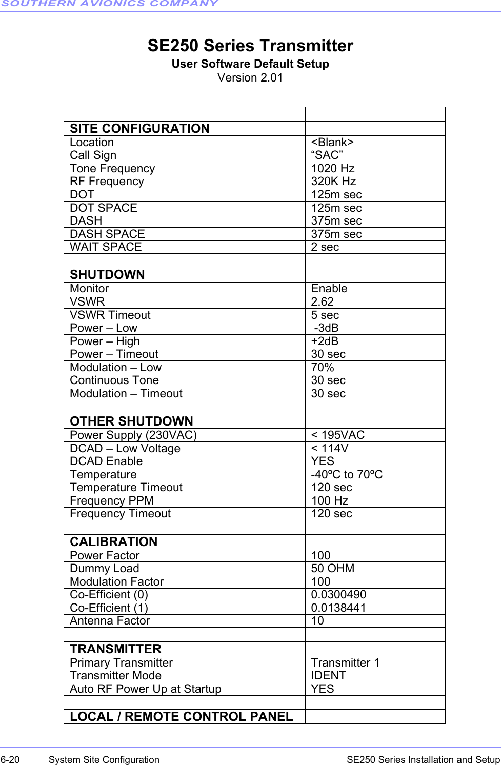 SOUTHERN AVIONICS COMPANYSE250 Series Installation and Setup6-20 System Site ConfigurationSE250 Series TransmitterUser Software Default SetupVersion 2.01SITE CONFIGURATIONLocation &lt;Blank&gt;Call Sign “SAC”Tone Frequency 1020 HzRF Frequency 320K HzDOT 125m secDOT SPACE 125m secDASH 375m secDASH SPACE 375m secWAIT SPACE 2 secSHUTDOWNMonitor EnableVSWR 2.62VSWR Timeout 5 secPower – Low  -3dBPower – High +2dBPower – Timeout 30 secModulation – Low 70%Continuous Tone 30 secModulation – Timeout 30 secOTHER SHUTDOWNPower Supply (230VAC) &lt; 195VACDCAD – Low Voltage &lt; 114VDCAD Enable YESTemperature -40ºC to 70ºCTemperature Timeout 120 secFrequency PPM 100 HzFrequency Timeout 120 secCALIBRATIONPower Factor 100Dummy Load 50 OHMModulation Factor 100Co-Efficient (0) 0.0300490Co-Efficient (1) 0.0138441Antenna Factor 10TRANSMITTERPrimary Transmitter Transmitter 1Transmitter Mode IDENTAuto RF Power Up at Startup YESLOCAL / REMOTE CONTROL PANEL