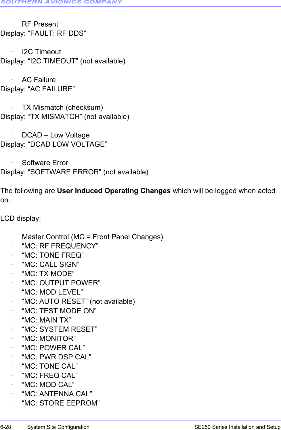 SOUTHERN AVIONICS COMPANYSE250 Series Installation and Setup6-28 System Site Configuration· RF PresentDisplay: “FAULT: RF DDS”· I2C TimeoutDisplay: “I2C TIMEOUT” (not available)·AC FailureDisplay: “AC FAILURE”· TX Mismatch (checksum)Display: “TX MISMATCH” (not available)· DCAD – Low VoltageDisplay: “DCAD LOW VOLTAGE”· Software ErrorDisplay: “SOFTWARE ERROR” (not available)The following are User Induced Operating Changes which will be logged when acted on. LCD display:Master Control (MC = Front Panel Changes)· “MC: RF FREQUENCY”·“MC: TONE FREQ”· “MC: CALL SIGN”· “MC: TX MODE”· “MC: OUTPUT POWER”· “MC: MOD LEVEL”· “MC: AUTO RESET” (not available)· “MC: TEST MODE ON”· “MC: MAIN TX”· “MC: SYSTEM RESET”· “MC: MONITOR”·“MC: POWER CAL”· “MC: PWR DSP CAL”·“MC: TONE CAL”·“MC: FREQ CAL”· “MC: MOD CAL”· “MC: ANTENNA CAL”· “MC: STORE EEPROM”