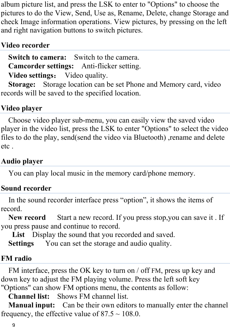 9album picture list, and press the LSK to enter to &quot;Options&quot; to choose the pictures to do the View, Send, Use as, Rename, Delete, change Storage and check Image information operations. View pictures, by pressing on the left and right navigation buttons to switch pictures. Video recorder Switch to camera:    Switch to the camera. Camcorder settings:    Anti-flicker setting.   Video settings：  Video quality.   Storage:    Storage location can be set Phone and Memory card, video records will be saved to the specified location.   Video player Choose video player sub-menu, you can easily view the saved video player in the video list, press the LSK to enter &quot;Options&quot; to select the video files to do the play, send(send the video via Bluetooth) ,rename and delete etc . Audio player You can play local music in the memory card/phone memory.   Sound recorder In the sound recorder interface press “option”, it shows the items of record. New record   Start a new record. If you press stop,you can save it . If you press pause and continue to record.  List   Display the sound that you recorded and saved. Settings      You can set the storage and audio quality. FM radio FM interface, press the OK key to turn on / off FM, press up key and down key to adjust the FM playing volume. Press the left soft key &quot;Options&quot; can show FM options menu, the contents as follow:   Channel list:    Shows FM channel list.   Manual input:    Can be their own editors to manually enter the channel frequency, the effective value of 87.5 ~ 108.0. 