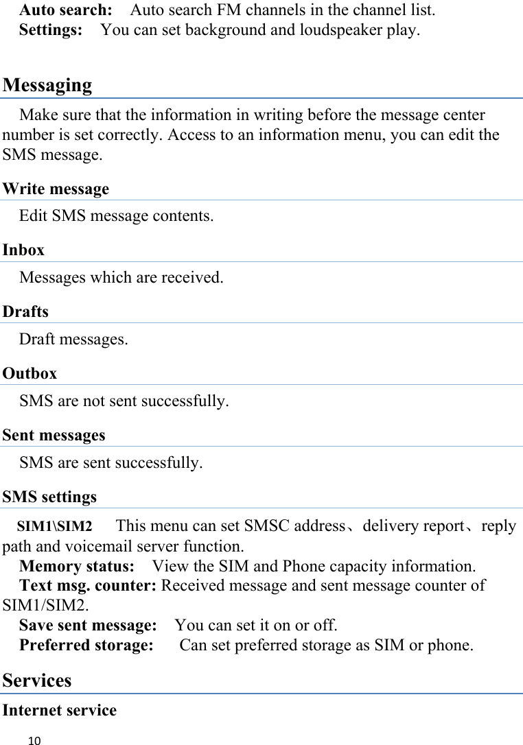 10Auto search:    Auto search FM channels in the channel list.   Settings:    You can set background and loudspeaker play.  Messaging Make sure that the information in writing before the message center number is set correctly. Access to an information menu, you can edit the SMS message. Write message Edit SMS message contents. Inbox Messages which are received. Drafts Draft messages. Outbox SMS are not sent successfully.   Sent messages SMS are sent successfully.   SMS settings SIM1\SIM2   This menu can set SMSC address、delivery report、reply path and voicemail server function. Memory status:    View the SIM and Phone capacity information. Text msg. counter: Received message and sent message counter of SIM1/SIM2. Save sent message:    You can set it on or off. Preferred storage:      Can set preferred storage as SIM or phone. Services Internet service 