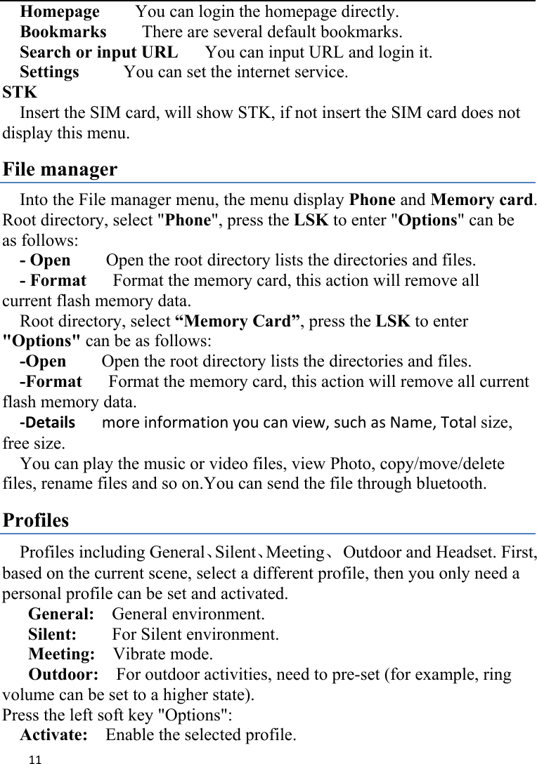 11  Homepage    You can login the homepage directly.   Bookmarks    There are several default bookmarks.     Search or input URL      You can input URL and login it.   Settings     You can set the internet service. STK Insert the SIM card, will show STK, if not insert the SIM card does not display this menu.   File manager Into the File manager menu, the menu display Phone and Memory card. Root directory, select &quot;Phone&quot;, press the LSK to enter &quot;Options&quot; can be as follows:      - Open    Open the root directory lists the directories and files.     - Format   Format the memory card, this action will remove all current flash memory data. Root directory, select “Memory Card”, press the LSK to enter &quot;Options&quot; can be as follows:     -Open        Open the root directory lists the directories and files.     -Format      Format the memory card, this action will remove all current       flash memory data. ‐Detailsmoreinformationyoucanview,suchasName,Totalsize, free size.     You can play the music or video files, view Photo, copy/move/delete files, rename files and so on.You can send the file through bluetooth. Profiles Profiles including General、Silent、Meeting、  Outdoor and Headset. First, based on the current scene, select a different profile, then you only need a personal profile can be set and activated.   General:    General environment.   Silent:        For Silent environment. Meeting:    Vibrate mode. Outdoor:    For outdoor activities, need to pre-set (for example, ring volume can be set to a higher state).   Press the left soft key &quot;Options&quot;:     Activate:    Enable the selected profile.   