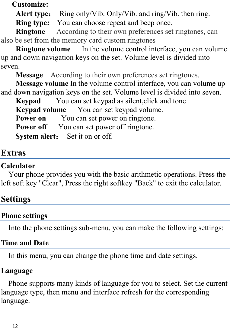 12Customize: Alert type： Ring only/Vib. Only/Vib. and ring/Vib. then ring. Ring type:    You can choose repeat and beep once. Ringtone      According to their own preferences set ringtones, can also be set from the memory card custom ringtones Ringtone volume   In the volume control interface, you can volume up and down navigation keys on the set. Volume level is divided into seven. Message  According to their own preferences set ringtones. Message volume In the volume control interface, you can volume up and down navigation keys on the set. Volume level is divided into seven. Keypad     You can set keypad as silent,click and tone Keypad volume   You can set keypad volume. Power on        You can set power on ringtone. Power off      You can set power off ringtone. System alert：  Set it on or off. Extras Calculator Your phone provides you with the basic arithmetic operations. Press the left soft key &quot;Clear&quot;, Press the right softkey &quot;Back&quot; to exit the calculator. Settings Phone settings Into the phone settings sub-menu, you can make the following settings:   Time and Date In this menu, you can change the phone time and date settings.   Language Phone supports many kinds of language for you to select. Set the current language type, then menu and interface refresh for the corresponding language. 