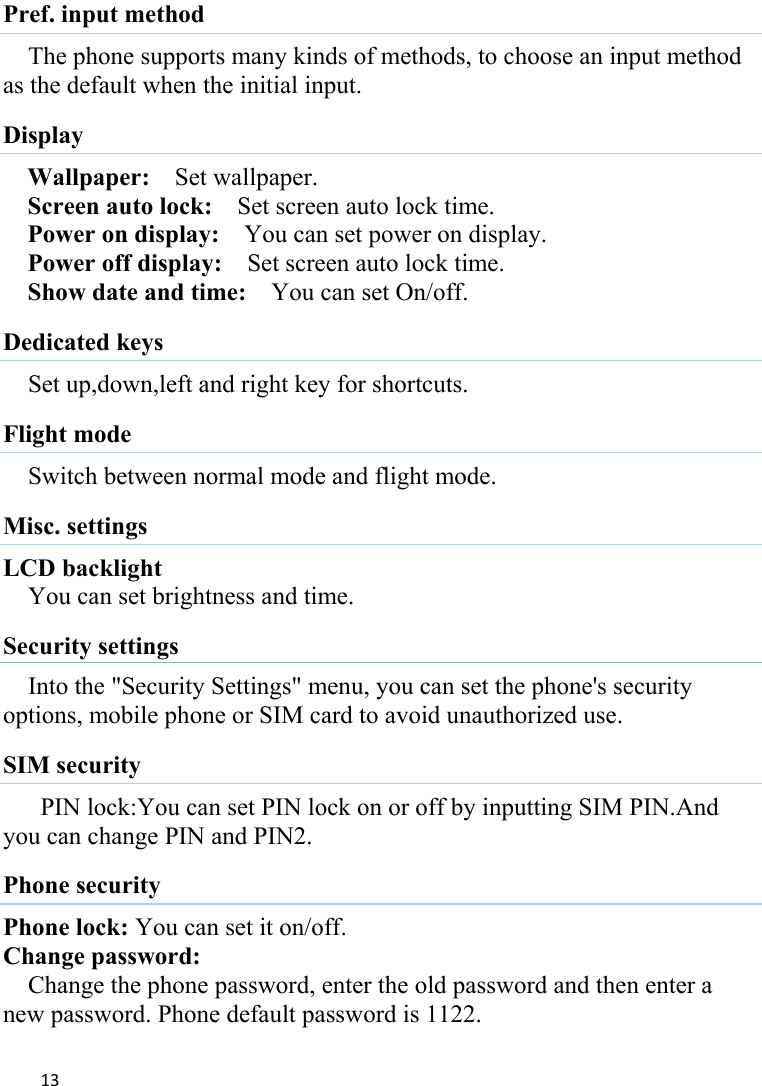 13Pref. input method The phone supports many kinds of methods, to choose an input method as the default when the initial input. Display   Wallpaper:    Set wallpaper. Screen auto lock:    Set screen auto lock time. Power on display:    You can set power on display. Power off display:    Set screen auto lock time. Show date and time:    You can set On/off. Dedicated keys Set up,down,left and right key for shortcuts. Flight mode Switch between normal mode and flight mode. Misc. settings LCD backlight You can set brightness and time. Security settings Into the &quot;Security Settings&quot; menu, you can set the phone&apos;s security options, mobile phone or SIM card to avoid unauthorized use. SIM security PIN lock:You can set PIN lock on or off by inputting SIM PIN.And you can change PIN and PIN2.   Phone security Phone lock: You can set it on/off. Change password: Change the phone password, enter the old password and then enter a new password. Phone default password is 1122. 