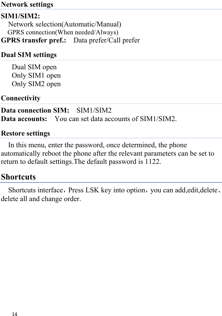 14Network settings SIM1/SIM2:   Network selection(Automatic/Manual) GPRS connection(When needed/Always) GPRS transfer pref.:    Data prefer/Call prefer Dual SIM settings Dual SIM open Only SIM1 open Only SIM2 open Connectivity Data connection SIM:  SIM1/SIM2 Data accounts:    You can set data accounts of SIM1/SIM2. Restore settings In this menu, enter the password, once determined, the phone automatically reboot the phone after the relevant parameters can be set to return to default settings.The default password is 1122. Shortcuts Shortcuts interface，Press LSK key into option，you can add,edit,delete、delete all and change order.             