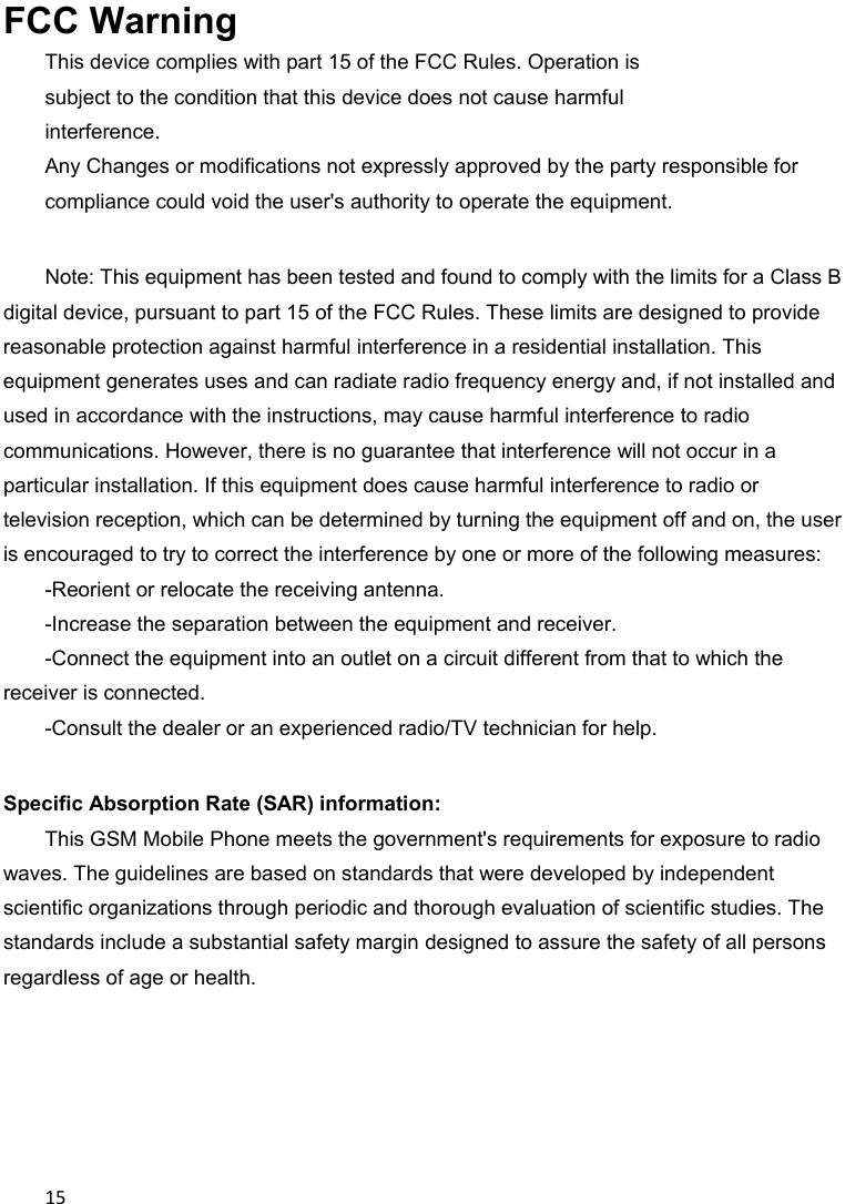 15FCC Warning This device complies with part 15 of the FCC Rules. Operation is subject to the condition that this device does not cause harmful interference. Any Changes or modifications not expressly approved by the party responsible for compliance could void the user&apos;s authority to operate the equipment.    Note: This equipment has been tested and found to comply with the limits for a Class B digital device, pursuant to part 15 of the FCC Rules. These limits are designed to provide reasonable protection against harmful interference in a residential installation. This equipment generates uses and can radiate radio frequency energy and, if not installed and used in accordance with the instructions, may cause harmful interference to radio communications. However, there is no guarantee that interference will not occur in a particular installation. If this equipment does cause harmful interference to radio or television reception, which can be determined by turning the equipment off and on, the user is encouraged to try to correct the interference by one or more of the following measures:   -Reorient or relocate the receiving antenna.   -Increase the separation between the equipment and receiver.   -Connect the equipment into an outlet on a circuit different from that to which the receiver is connected.   -Consult the dealer or an experienced radio/TV technician for help.    Specific Absorption Rate (SAR) information:   This GSM Mobile Phone meets the government&apos;s requirements for exposure to radio waves. The guidelines are based on standards that were developed by independent scientific organizations through periodic and thorough evaluation of scientific studies. The standards include a substantial safety margin designed to assure the safety of all persons regardless of age or health.       