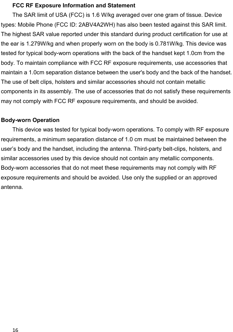 16FCC RF Exposure Information and Statement   The SAR limit of USA (FCC) is 1.6 W/kg averaged over one gram of tissue. Device types: Mobile Phone (FCC ID: 2ABV4A2WH) has also been tested against this SAR limit. The highest SAR value reported under this standard during product certification for use at the ear is 1.279W/kg and when properly worn on the body is 0.781W/kg. This device was tested for typical body-worn operations with the back of the handset kept 1.0cm from the body. To maintain compliance with FCC RF exposure requirements, use accessories that maintain a 1.0cm separation distance between the user&apos;s body and the back of the handset. The use of belt clips, holsters and similar accessories should not contain metallic components in its assembly. The use of accessories that do not satisfy these requirements may not comply with FCC RF exposure requirements, and should be avoided.       Body-worn Operation  This device was tested for typical body-worn operations. To comply with RF exposure requirements, a minimum separation distance of 1.0 cm must be maintained between the user’s body and the handset, including the antenna. Third-party belt-clips, holsters, and similar accessories used by this device should not contain any metallic components. Body-worn accessories that do not meet these requirements may not comply with RF exposure requirements and should be avoided. Use only the supplied or an approved antenna.             