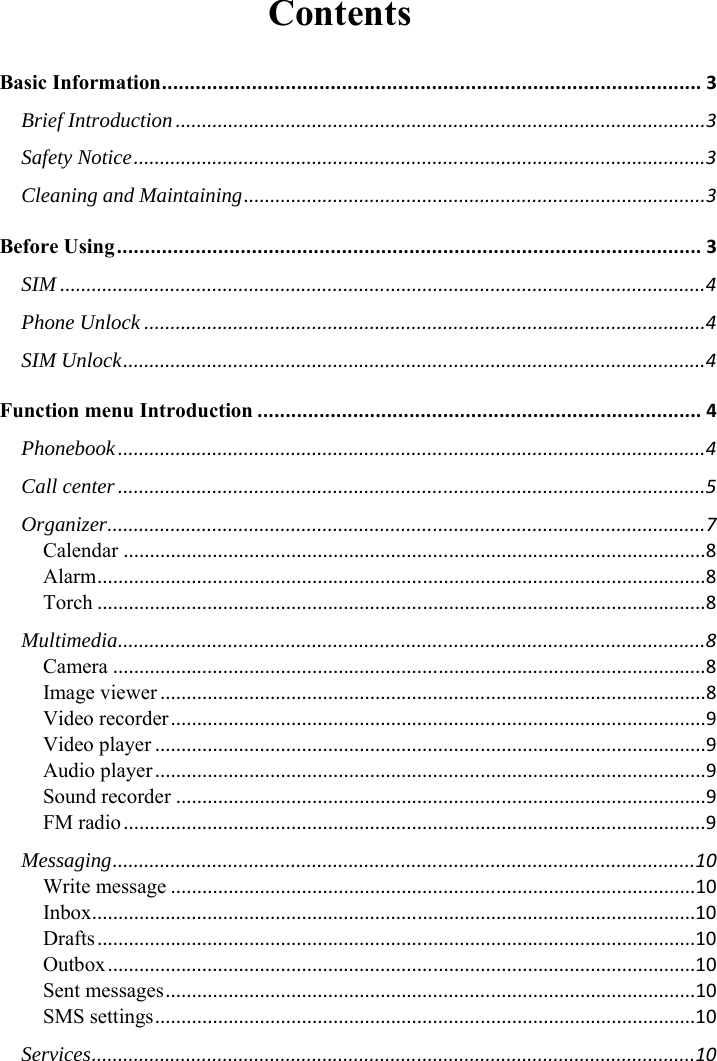 Contents Basic Information................................................................................................3Brief Introduction.....................................................................................................3Safety Notice.............................................................................................................3Cleaning and Maintaining........................................................................................3Before Using........................................................................................................3SIM...........................................................................................................................4Phone Unlock...........................................................................................................4SIM Unlock...............................................................................................................4Function menu Introduction...............................................................................4Phonebook................................................................................................................4Call center................................................................................................................5Organizer..................................................................................................................7Calendar...............................................................................................................8Alarm....................................................................................................................8Torch....................................................................................................................8Multimedia................................................................................................................8Camera.................................................................................................................8Image viewer........................................................................................................8Video recorder......................................................................................................9Video player.........................................................................................................9Audio player.........................................................................................................9Sound recorder.....................................................................................................9FM radio...............................................................................................................9Messaging...............................................................................................................10Write message....................................................................................................10Inbox...................................................................................................................10Drafts..................................................................................................................10Outbox................................................................................................................10Sent messages.....................................................................................................10SMS settings.......................................................................................................10Services...................................................................................................................10