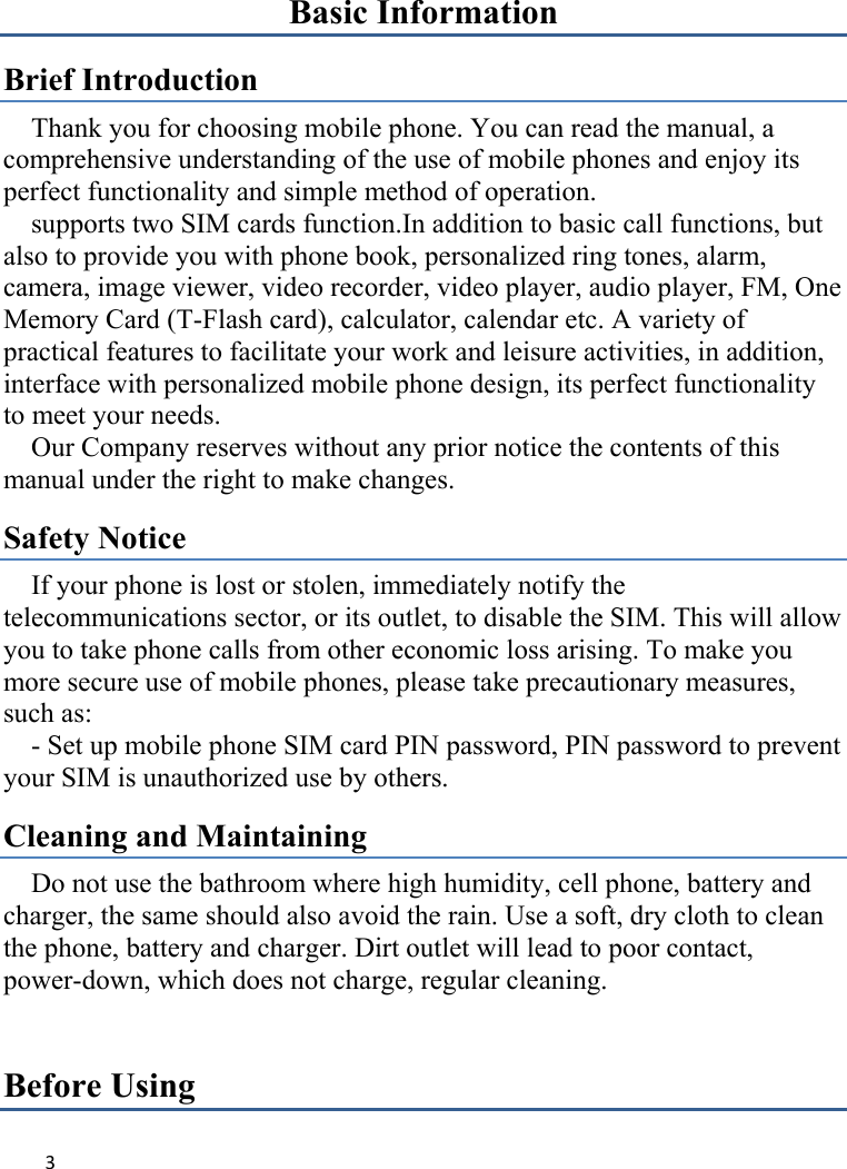 3Basic Information Brief Introduction Thank you for choosing mobile phone. You can read the manual, a comprehensive understanding of the use of mobile phones and enjoy its perfect functionality and simple method of operation.       supports two SIM cards function.In addition to basic call functions, but also to provide you with phone book, personalized ring tones, alarm, camera, image viewer, video recorder, video player, audio player, FM, One Memory Card (T-Flash card), calculator, calendar etc. A variety of practical features to facilitate your work and leisure activities, in addition,   interface with personalized mobile phone design, its perfect functionality to meet your needs.   Our Company reserves without any prior notice the contents of this manual under the right to make changes. Safety Notice If your phone is lost or stolen, immediately notify the telecommunications sector, or its outlet, to disable the SIM. This will allow you to take phone calls from other economic loss arising. To make you more secure use of mobile phones, please take precautionary measures, such as:       - Set up mobile phone SIM card PIN password, PIN password to prevent your SIM is unauthorized use by others.   Cleaning and Maintaining Do not use the bathroom where high humidity, cell phone, battery and charger, the same should also avoid the rain. Use a soft, dry cloth to clean the phone, battery and charger. Dirt outlet will lead to poor contact, power-down, which does not charge, regular cleaning.Before Using 