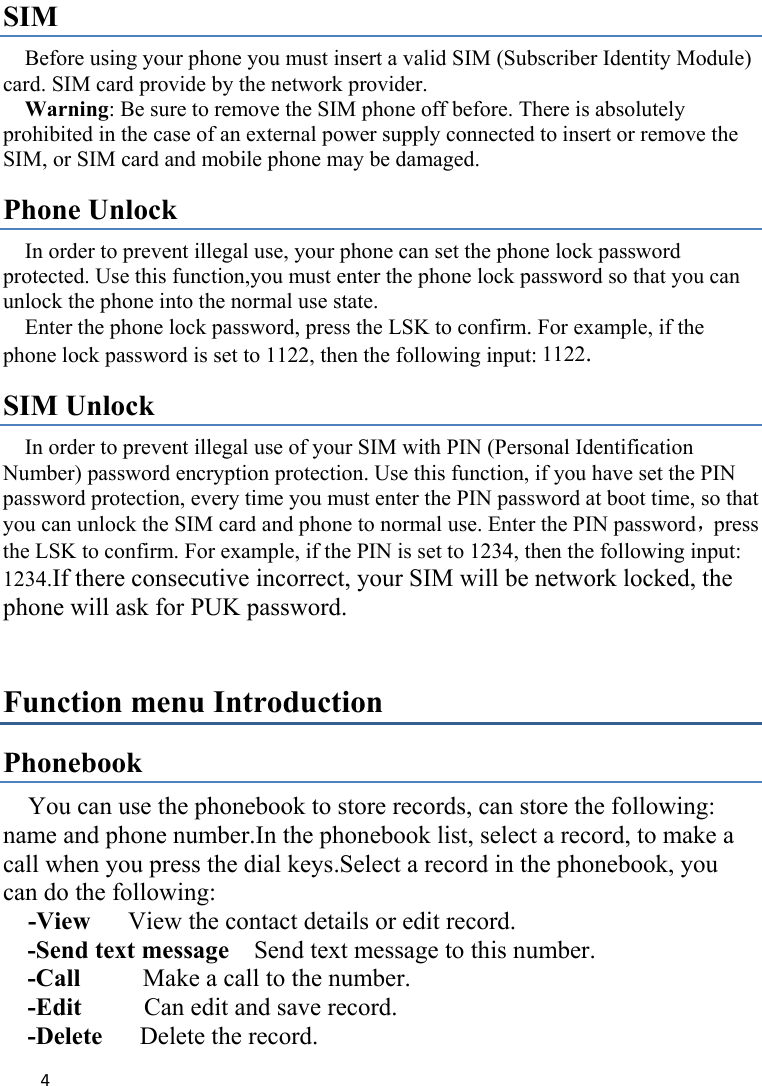 4SIM   Before using your phone you must insert a valid SIM (Subscriber Identity Module) card. SIM card provide by the network provider.     Warning: Be sure to remove the SIM phone off before. There is absolutely prohibited in the case of an external power supply connected to insert or remove the SIM, or SIM card and mobile phone may be damaged.   Phone Unlock In order to prevent illegal use, your phone can set the phone lock password protected. Use this function,you must enter the phone lock password so that you can unlock the phone into the normal use state.   Enter the phone lock password, press the LSK to confirm. For example, if the phone lock password is set to 1122, then the following input: 1122. SIM Unlock In order to prevent illegal use of your SIM with PIN (Personal Identification Number) password encryption protection. Use this function, if you have set the PIN password protection, every time you must enter the PIN password at boot time, so that you can unlock the SIM card and phone to normal use. Enter the PIN password，press the LSK to confirm. For example, if the PIN is set to 1234, then the following input: 1234.If there consecutive incorrect, your SIM will be network locked, the phone will ask for PUK password.   Function menu Introduction Phonebook You can use the phonebook to store records, can store the following: name and phone number.In the phonebook list, select a record, to make a call when you press the dial keys.Select a record in the phonebook, you can do the following:   -View      View the contact details or edit record.   -Send text message    Send text message to this number. -Call     Make a call to the number. -Edit     Can edit and save record.  -Delete      Delete the record.   