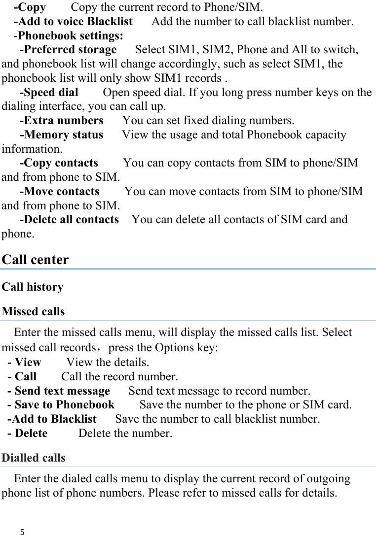 5-Copy        Copy the current record to Phone/SIM. -Add to voice Blacklist      Add the number to call blacklist number. -Phonebook settings:  -Preferred storage      Select SIM1, SIM2, Phone and All to switch, and phonebook list will change accordingly, such as select SIM1, the phonebook list will only show SIM1 records .   -Speed dial    Open speed dial. If you long press number keys on the dialing interface, you can call up. -Extra numbers   You can set fixed dialing numbers.    -Memory status      View the usage and total Phonebook capacity information. -Copy contacts     You can copy contacts from SIM to phone/SIM and from phone to SIM. -Move contacts    You can move contacts from SIM to phone/SIM and from phone to SIM. -Delete all contacts    You can delete all contacts of SIM card and phone. Call center Call history Missed calls Enter the missed calls menu, will display the missed calls list. Select missed call records，press the Options key:   - View    View the details. - Call     Call the record number.   - Send text message      Send text message to record number.   - Save to Phonebook        Save the number to the phone or SIM card. -Add to Blacklist      Save the number to call blacklist number. - Delete      Delete the number. Dialled calls Enter the dialed calls menu to display the current record of outgoing phone list of phone numbers. Please refer to missed calls for details. 