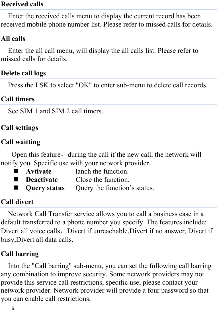 6Received calls Enter the received calls menu to display the current record has been received mobile phone number list. Please refer to missed calls for details. All calls Enter the all call menu, will display the all calls list. Please refer to missed calls for details. Delete call logs Press the LSK to select &quot;OK&quot; to enter sub-menu to delete call records. Call timers See SIM 1 and SIM 2 call timers.  Call settings Call waitting Open this feature，during the call if the new call, the network will notify you. Specific use with your network provider.  Avtivate    lanch the function.  Deactivate    Close the function.  Query status  Query the function’s status. Call divert Network Call Transfer service allows you to call a business case in a default transferred to a phone number you specify. The features include: Divert all voice calls，Divert if unreachable,Divert if no answer, Divert if busy,Divert all data calls. Call barring Into the &quot;Call barring&quot; sub-menu, you can set the following call barring any combination to improve security. Some network providers may not provide this service call restrictions, specific use, please contact your network provider. Network provider will provide a four password so that you can enable call restrictions. 