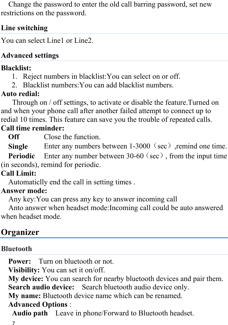 7Change the password to enter the old call barring password, set new restrictions on the password. Line switching You can select Line1 or Line2. Advanced settings Blacklist: 1. Reject numbers in blacklist:You can select on or off. 2. Blacklist numbers:You can add blacklist numbers. Auto redial: Through on / off settings, to activate or disable the feature.Turned on and when your phone call after another failed attempt to connect up to redial 10 times. This feature can save you the trouble of repeated calls. Call time reminder: Off      Close the function. Single      Enter any numbers between 1-3000（sec）,remind one time. Periodic     Enter any number between 30-60（sec）, from the input time (in seconds), remind for periodic. Call Limit: Automaticlly end the call in setting times . Answer mode: Any key:You can press any key to answer incoming call   Anto answer when headset mode:Incoming call could be auto answered when headset mode.     Organizer Bluetooth Power:    Turn on bluetooth or not.   Visibility: You can set it on/off. My device: You can search for nearby bluetooth devices and pair them.   Search audio device:    Search bluetooth audio device only.   My name: Bluetooth device name which can be renamed. Advanced Options :   Audio path    Leave in phone/Forward to Bluetooth headset. 