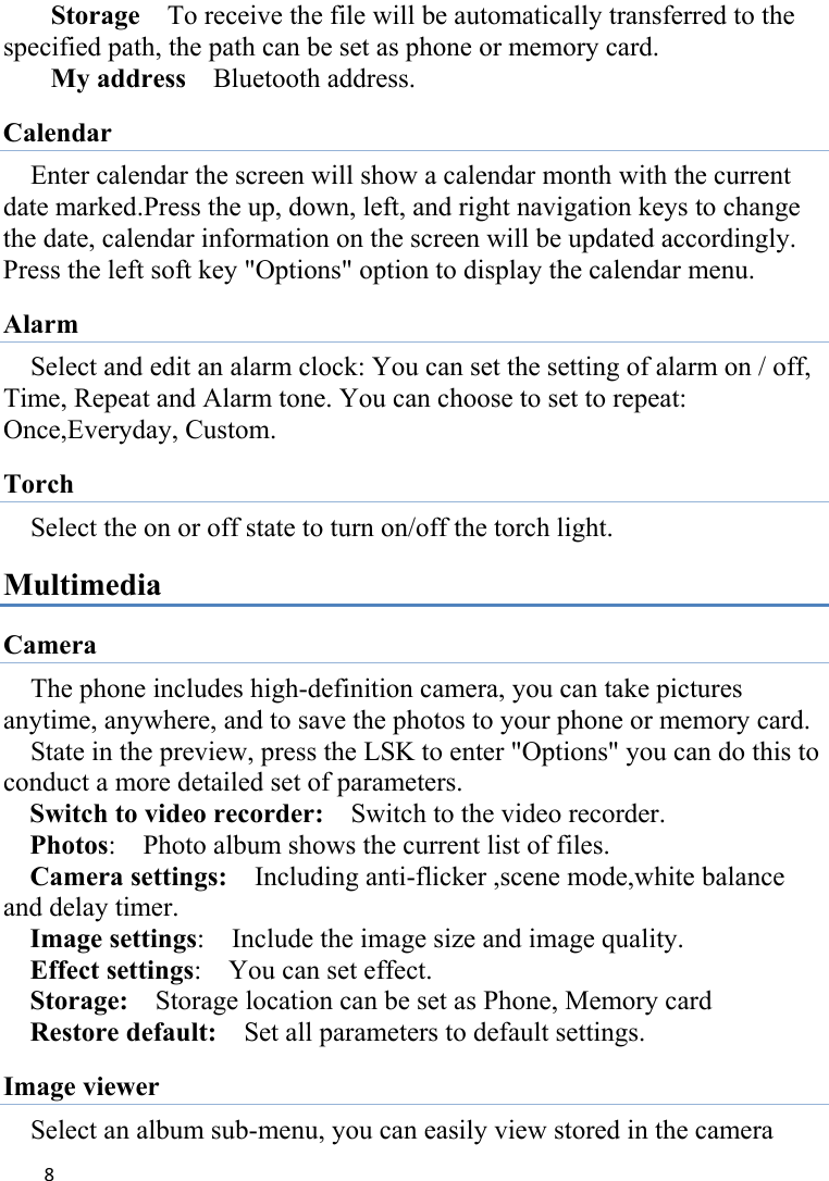 8Storage    To receive the file will be automatically transferred to the specified path, the path can be set as phone or memory card. My address    Bluetooth address. Calendar Enter calendar the screen will show a calendar month with the current date marked.Press the up, down, left, and right navigation keys to change the date, calendar information on the screen will be updated accordingly. Press the left soft key &quot;Options&quot; option to display the calendar menu. Alarm Select and edit an alarm clock: You can set the setting of alarm on / off, Time, Repeat and Alarm tone. You can choose to set to repeat: Once,Everyday, Custom. Torch   Select the on or off state to turn on/off the torch light. Multimedia Camera The phone includes high-definition camera, you can take pictures anytime, anywhere, and to save the photos to your phone or memory card.     State in the preview, press the LSK to enter &quot;Options&quot; you can do this to conduct a more detailed set of parameters. Switch to video recorder:    Switch to the video recorder. Photos:    Photo album shows the current list of files.   Camera settings:    Including anti-flicker ,scene mode,white balance and delay timer.   Image settings:    Include the image size and image quality. Effect settings:    You can set effect. Storage:    Storage location can be set as Phone, Memory card Restore default:    Set all parameters to default settings. Image viewer Select an album sub-menu, you can easily view stored in the camera 