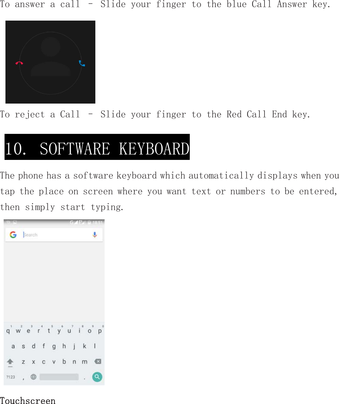 To answer a call – Slide your finger to the blue Call Answer key.To reject a Call – Slide your finger to the Red Call End key.  The phone has a software keyboard which automatically displays when you tap the place on screen where you want text or numbers to be entered, then simply start typing.  Touchscreen 10. SOFTWARE KEYBOARD 