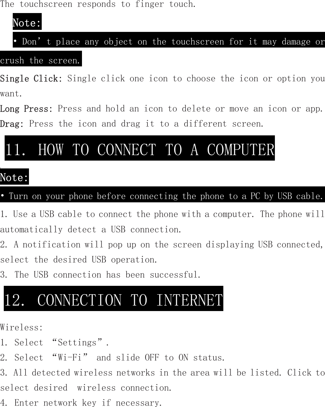 The touchscreen responds to finger touch.  Note: • Don’t place any object on the touchscreen for it may damage or crush the screen. Single Click: Single click one icon to choose the icon or option you want. Long Press: Press and hold an icon to delete or move an icon or app.  Drag: Press the icon and drag it to a different screen. Note: • Turn on your phone before connecting the phone to a PC by USB cable. 1. Use a USB cable to connect the phone with a computer. The phone will automatically detect a USB connection.  2. A notification will pop up on the screen displaying USB connected, select the desired USB operation. 3. The USB connection has been successful.  Wireless: 1. Select “Settings”. 2. Select “Wi-Fi” and slide OFF to ON status. 3. All detected wireless networks in the area will be listed. Click to select desired  wireless connection. 4. Enter network key if necessary. 11. HOW TO CONNECT TO A COMPUTER 12. CONNECTION TO INTERNET 
