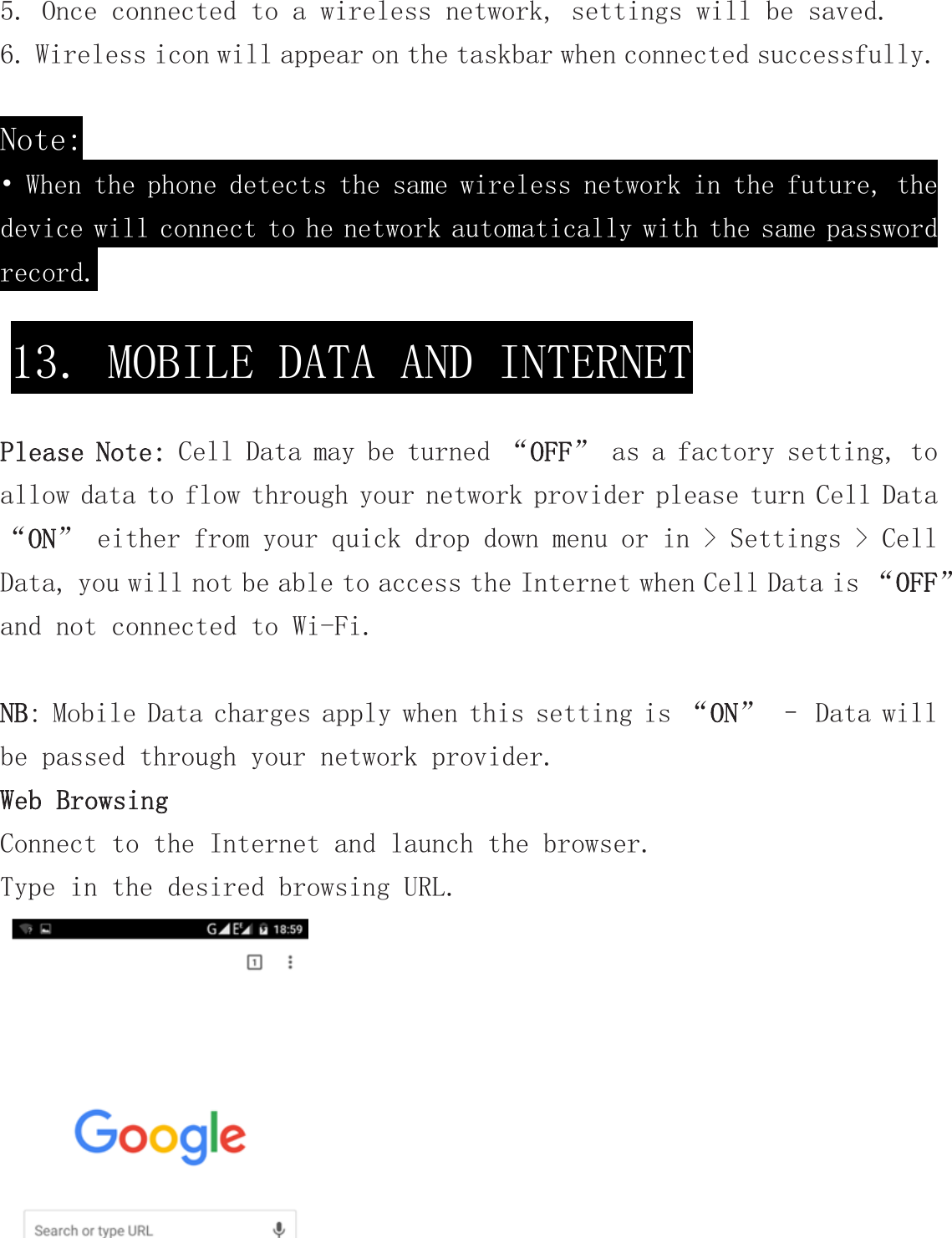 5. Once connected to a wireless network, settings will be saved. 6. Wireless icon will appear on the taskbar when connected successfully.  Note: • When the phone detects the same wireless network in the future, the device will connect to he network automatically with the same password record.   Please Note: Cell Data may be turned “OFF” as a factory setting, to allow data to flow through your network provider please turn Cell Data “ON” either from your quick drop down menu or in &gt; Settings &gt; Cell Data, you will not be able to access the Internet when Cell Data is “OFF” and not connected to Wi-Fi.  NB: Mobile Data charges apply when this setting is “ON” – Data will be passed through your network provider. Web Browsing Connect to the Internet and launch the browser. Type in the desired browsing URL.    13. MOBILE DATA AND INTERNET 