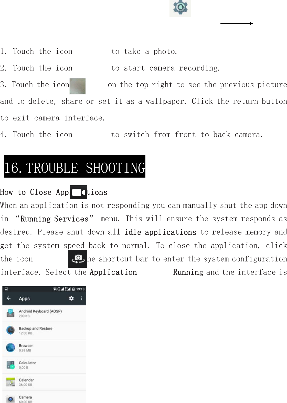 1. Touch the icon         to take a photo. 2. Touch the icon         to start camera recording. 3. Touch the icon         on the top right to see the previous picture and to delete, share or set it as a wallpaper. Click the return button to exit camera interface. 4. Touch the icon         to switch from front to back camera.  How to Close ApplicationsWhen an application is not responding you can manually shut the app down in “Running Services” menu. This will ensure the system responds as desired. Please shut down all idle applications to release memory and get the system speed back to normal. To close the application, click the icon         on the shortcut bar to enter the system configuration interface. Select the Application           Running and the interface is      16.TROUBLE SHOOTING 