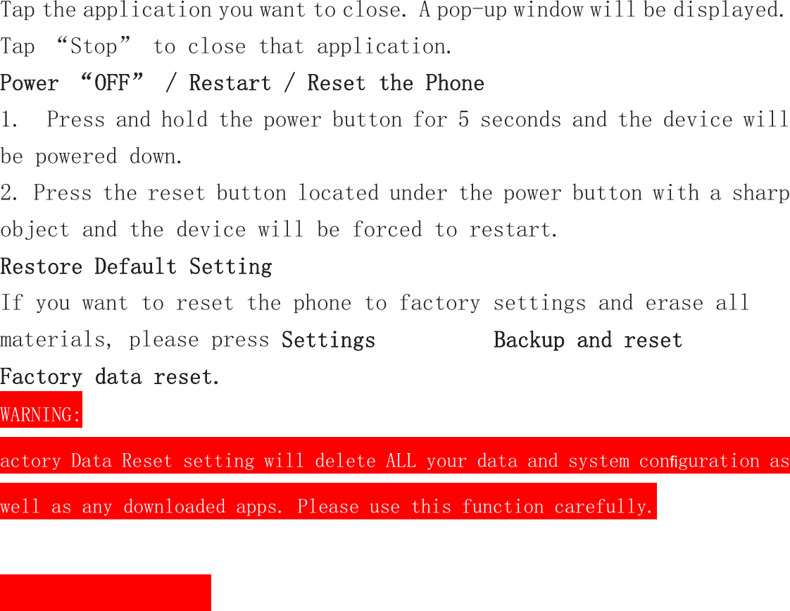 Tap the application you want to close. A pop-up window will be displayed. Tap “Stop” to close that application. Power “OFF” / Restart / Reset the Phone  1.  Press and hold the power button for 5 seconds and the device will be powered down. 2. Press the reset button located under the power button with a sharp object and the device will be forced to restart. Restore Default Setting If you want to reset the phone to factory settings and erase all materials, please press Settings          Backup and reset            Factory data reset.                                WARNING: actory Data Reset setting will delete ALL your data and system con guration as ﬁwell as any downloaded apps. Please use this function carefully.    