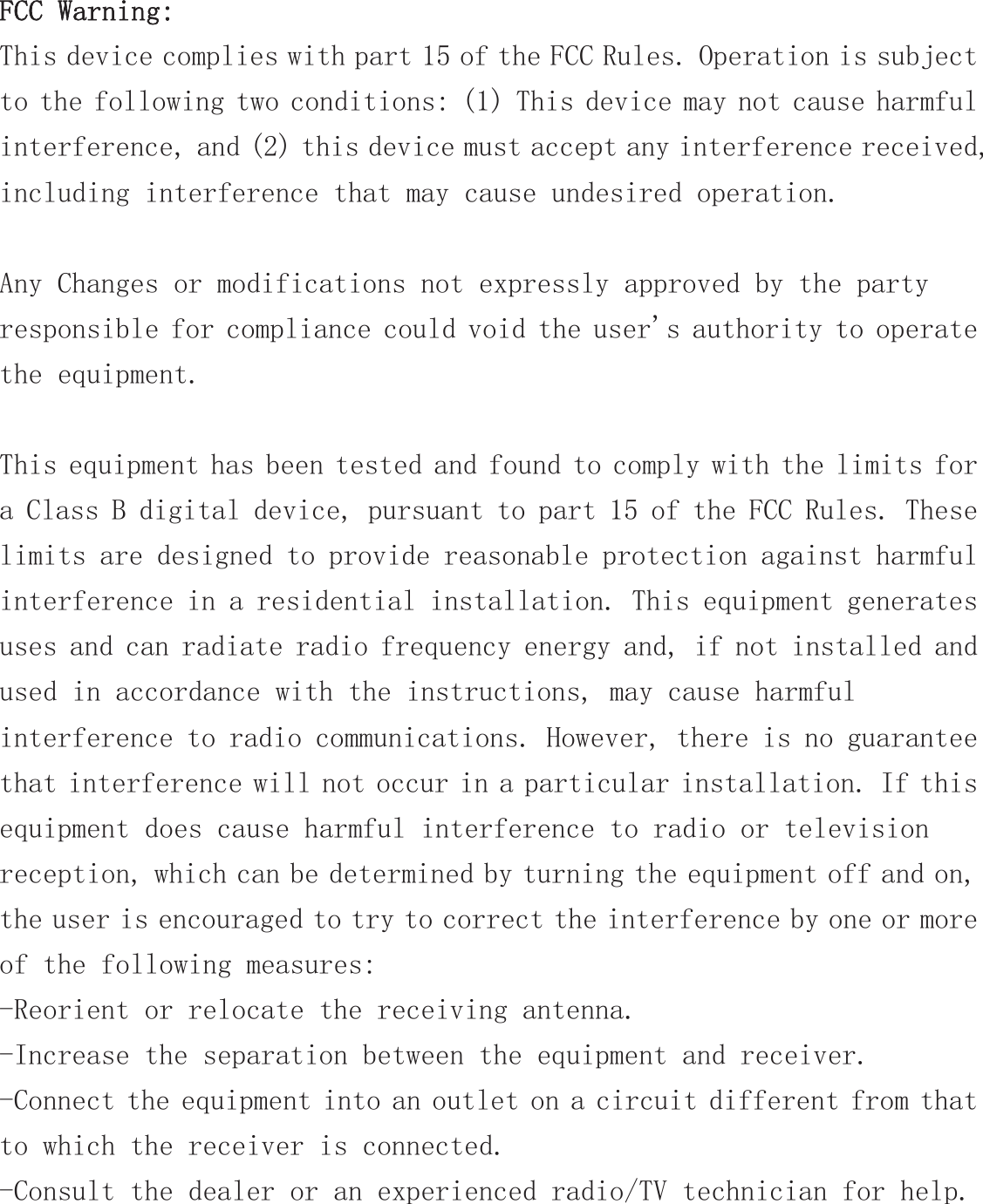 FCC Warning: This device complies with part 15 of the FCC Rules. Operation is subject to the following two conditions: (1) This device may not cause harmful interference, and (2) this device must accept any interference received, including interference that may cause undesired operation.  Any Changes or modifications not expressly approved by the party responsible for compliance could void the user&apos;s authority to operate the equipment.  This equipment has been tested and found to comply with the limits for a Class B digital device, pursuant to part 15 of the FCC Rules. These limits are designed to provide reasonable protection against harmful interference in a residential installation. This equipment generates uses and can radiate radio frequency energy and, if not installed and used in accordance with the instructions, may cause harmful interference to radio communications. However, there is no guarantee that interference will not occur in a particular installation. If this equipment does cause harmful interference to radio or television reception, which can be determined by turning the equipment off and on, the user is encouraged to try to correct the interference by one or more of the following measures: -Reorient or relocate the receiving antenna. -Increase the separation between the equipment and receiver. -Connect the equipment into an outlet on a circuit different from that to which the receiver is connected. -Consult the dealer or an experienced radio/TV technician for help. 