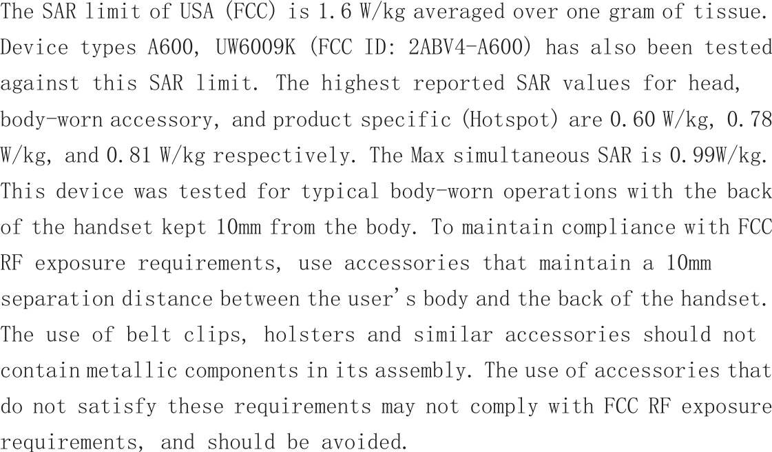  The SAR limit of USA (FCC) is 1.6 W/kg averaged over one gram of tissue.  Device types A600, UW6009K (FCC ID: 2ABV4-A600) has also been tested against this SAR limit. The highest reported SAR values for head, body-worn accessory, and product specific (Hotspot) are 0.60 W/kg, 0.78 W/kg, and 0.81 W/kg respectively. The Max simultaneous SAR is 0.99W/kg. This device was tested for typical body-worn operations with the back of the handset kept 10mm from the body. To maintain compliance with FCC RF exposure requirements, use accessories that maintain a 10mm separation distance between the user&apos;s body and the back of the handset. The use of belt clips, holsters and similar accessories should not contain metallic components in its assembly. The use of accessories that do not satisfy these requirements may not comply with FCC RF exposure requirements, and should be avoided.   