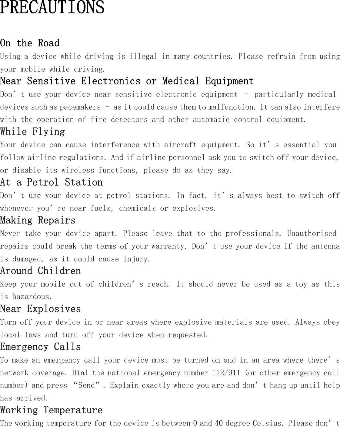 PRECAUTIONS On the Road Using a device while driving is illegal in many countries. Please refrain from using your mobile while driving. Near Sensitive Electronics or Medical Equipment Don’t use your device near sensitive electronic equipment – particularly medical devices such as pacemakers – as it could cause them to malfunction. It can also interfere with the operation of fire detectors and other automatic-control equipment.  While Flying Your device can cause interference with aircraft equipment. So it’s essential you follow airline regulations. And if airline personnel ask you to switch off your device, or disable its wireless functions, please do as they say. At a Petrol Station Don’t use your device at petrol stations. In fact, it’s always best to switch off whenever you’re near fuels, chemicals or explosives. Making Repairs Never take your device apart. Please leave that to the professionals. Unauthorised repairs could break the terms of your warranty. Don’t use your device if the antenna is damaged, as it could cause injury.  Around Children Keep your mobile out of children’s reach. It should never be used as a toy as this is hazardous. Near Explosives  Turn off your device in or near areas where explosive materials are used. Always obey local laws and turn off your device when requested. Emergency Calls To make an emergency call your device must be turned on and in an area where there’s network coverage. Dial the national emergency number 112/911 (or other emergency call number) and press “Send”. Explain exactly where you are and don’t hang up until help has arrived. Working Temperature The working temperature for the device is between 0 and 40 degree Celsius. Please don’t 