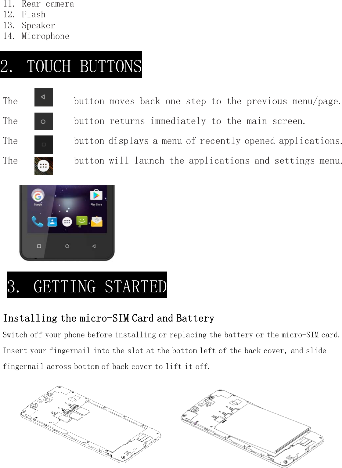 11. Rear camera 12. Flash 13. Speaker 14. Microphone   The           button moves back one step to the previous menu/page. The           button returns immediately to the main screen. The           button displays a menu of recently opened applications. The           button will launch the applications and settings menu. Installing the micro-SIM Card and Battery Switch off your phone before installing or replacing the battery or the micro-SIM card. Insert your fingernail into the slot at the bottom left of the back cover, and slide fingernail across bottom of back cover to lift it off. 2. TOUCH BUTTONS 3. GETTING STARTED 