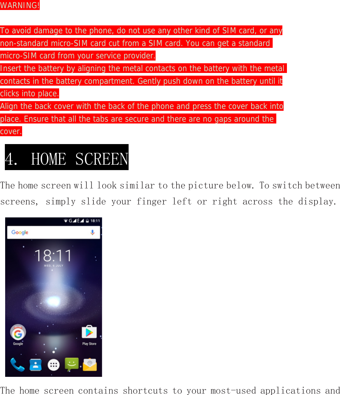 WARNING!  To avoid damage to the phone, do not use any other kind of SIM card, or any non-standard micro-SIM card cut from a SIM card. You can get a standard  micro-SIM card from your service provider. Insert the battery by aligning the metal contacts on the battery with the metal contacts in the battery compartment. Gently push down on the battery until it clicks into place. Align the back cover with the back of the phone and press the cover back into place. Ensure that all the tabs are secure and there are no gaps around the  cover. The home screen will look similar to the picture below. To switch between screens, simply slide your finger left or right across the display. The home screen contains shortcuts to your most-used applications and 4. HOME SCREEN 