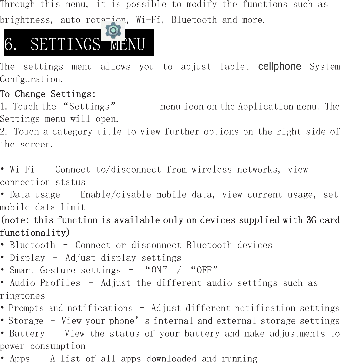 Through this menu, it is possible to modify the functions such as brightness, auto rotation, Wi-Fi, Bluetooth and more.  The  settings  menu  allows  you  to  adjust  Tablet  cellphone  System Confguration. To Change Settings: 1. Touch the “Settings”        menu icon on the Application menu. The Settings menu will open. 2. Touch a category title to view further options on the right side of the screen. • Wi-Fi – Connect to/disconnect from wireless networks, view connection status • Data usage – Enable/disable mobile data, view current usage, set mobile data limit  (note: this function is available only on devices supplied with 3G card functionality) • Bluetooth – Connect or disconnect Bluetooth devices  • Display – Adjust display settings   • Smart Gesture settings – “ON” / “OFF” • Audio Profiles – Adjust the different audio settings such as ringtones  • Prompts and notifications – Adjust different notification settings• Storage – View your phone’s internal and external storage settings • Battery – View the status of your battery and make adjustments to power consumption    • Apps – A list of all apps downloaded and running  6. SETTINGS MENU  