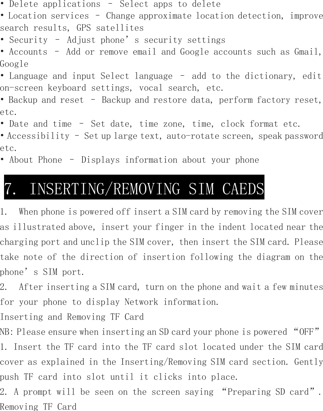 • Delete applications – Select apps to delete • Location services – Change approximate location detection, improve search results, GPS satellites  • Security – Adjust phone’s security settings • Accounts – Add or remove email and Google accounts such as Gmail, Google • Language and input Select language – add to the dictionary, edit on-screen keyboard settings, vocal search, etc. • Backup and reset – Backup and restore data, perform factory reset, etc. • Date and time – Set date, time zone, time, clock format etc. • Accessibility – Set up large text, auto-rotate screen, speak password etc. • About Phone – Displays information about your phone   1.  When phone is powered off insert a SIM card by removing the SIM cover as illustrated above, insert your finger in the indent located near the charging port and unclip the SIM cover, then insert the SIM card. Please take note of the direction of insertion following the diagram on the phone’s SIM port.   2.  After inserting a SIM card, turn on the phone and wait a few minutes for your phone to display Network information. Inserting and Removing TF Card  NB: Please ensure when inserting an SD card your phone is powered “OFF” 1. Insert the TF card into the TF card slot located under the SIM card cover as explained in the Inserting/Removing SIM card section. Gently push TF card into slot until it clicks into place. 2. A prompt will be seen on the screen saying “Preparing SD card”. Removing TF Card 7. INSERTING/REMOVING SIM CAEDS 