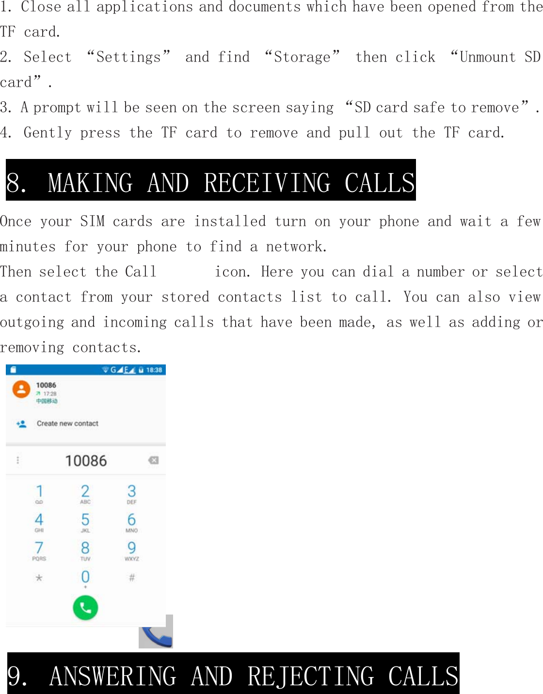 1. Close all applications and documents which have been opened from the TF card. 2. Select “Settings” and find “Storage” then click “Unmount SD card”. 3. A prompt will be seen on the screen saying “SD card safe to remove”. 4. Gently press the TF card to remove and pull out the TF card.      Once your SIM cards are installed turn on your phone and wait a few minutes for your phone to find a network. Then select the Call       icon. Here you can dial a number or select a contact from your stored contacts list to call. You can also view outgoing and incoming calls that have been made, as well as adding or removing contacts.   8. MAKING AND RECEIVING CALLS 9. ANSWERING AND REJECTING CALLS 