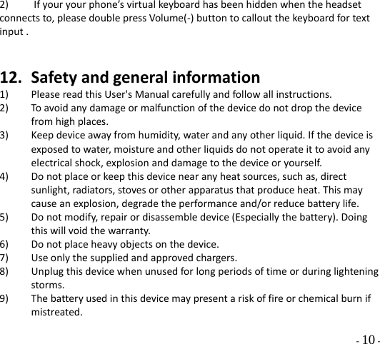  - 10 - 2)Ifyouryourphone’svirtualkeyboardhasbeenhiddenwhentheheadsetconnectsto,pleasedoublepressVolume(‐)buttontocalloutthekeyboardfortextinput.12. Safetyandgeneralinformation1) PleasereadthisUser&apos;sManualcarefullyandfollowallinstructions.2) Toavoidanydamageormalfunctionofthedevicedonotdropthedevicefromhighplaces.3) Keepdeviceawayfromhumidity,waterandanyotherliquid.Ifthedeviceisexposedtowater,moistureandotherliquidsdonotoperateittoavoidanyelectricalshock,explosionanddamagetothedeviceoryourself.4) Donotplaceorkeepthisdevicenearanyheatsources,suchas,directsunlight,radiators,stovesorotherapparatusthatproduceheat.Thismaycauseanexplosion,degradetheperformanceand/orreducebatterylife.5) Donotmodify,repairordisassembledevice(Especiallythebattery).Doingthiswillvoidthewarranty.6) Donotplaceheavyobjectsonthedevice.7) Useonlythesuppliedandapprovedchargers.8) Unplugthisdevicewhenunusedforlongperiodsoftimeorduringlighteningstorms.9) Thebatteryusedinthisdevicemaypresentariskoffireorchemicalburnifmistreated.