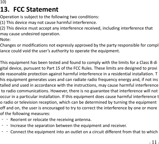  - 11 - 10) 13. FCCStatementOperationissubjecttothefollowingtwoconditions:(1)Thisdevicemaynotcauseharmfulinterference.(2)Thisdevicemustacceptanyinterferencereceived,includinginterferencethatmaycauseundesiredoperation.Note:Changesormodificationsnotexpresslyapprovedbythepartyresponsibleforcompliancecouldvoidtheuser’sauthoritytooperatetheequipment.ThisequipmenthasbeentestedandfoundtocomplywiththelimitsforaClassBdigitaldevice,pursuanttoPart15oftheFCCRules.Theselimitsaredesignedtoprovidereasonableprotectionagainstharmfulinterferenceinaresidentialinstallation.Thisequipmentgeneratesusesandcanradiateradiofrequencyenergyand,ifnotinstalledandusedinaccordancewiththeinstructions,maycauseharmfulinterferencetoradiocommunications.However,thereisnoguaranteethatinterferencewillnotoccurinaparticularinstallation.Ifthisequipmentdoescauseharmfulinterferencetoradioortelevisionreception,whichcanbedeterminedbyturningtheequipmentoffandon,theuserisencouragedtotrytocorrecttheinterferencebyoneormoreofthefollowingmeasures:‐‐Reorientorrelocatethereceivingantenna.‐‐Increasetheseparationbetweentheequipmentandreceiver.‐‐Connecttheequipmentintoanoutletonacircuitdifferentfromthattowhich