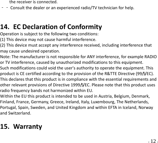  - 12 - thereceiverisconnected.‐‐Consultthedealeroranexperiencedradio/TVtechnicianforhelp.14. ECDeclarationofConformityOperationissubjecttothefollowingtwoconditions:(1)Thisdevicemaynotcauseharmfulinterference.(2)Thisdevicemustacceptanyinterferencereceived,includinginterferencethatmaycauseundesiredoperation.Note:ThemanufacturerisnotresponsibleforANYinterference,forexampleRADIOorTVinterference,causedbyunauthorizedmodificationstothisequipment.Suchmodificationscouldvoidtheuser&apos;sauthoritytooperatetheequipment.ThisproductisCEcertifiedaccordingtotheprovisionoftheR&amp;TTEDirective(99/5/EC).ThisdeclaresthatthisproductisincompliancewiththeessentialrequirementsandotherrelevantprovisionsofDirective1999/5/EC.PleasenotethatthisproductusesradiofrequencybandsnotharmonizedwithinEU.WithintheEUthisproductisintendedtobeusedinAustria,Belgium,Denmark,Finland,France,Germany,Greece,Ireland,Italy,Luxembourg,TheNetherlands,Portugal,Spain,Sweden,andUnitedKingdomandwithinEFTAinIceland,NorwayandSwitzerland.15. Warranty