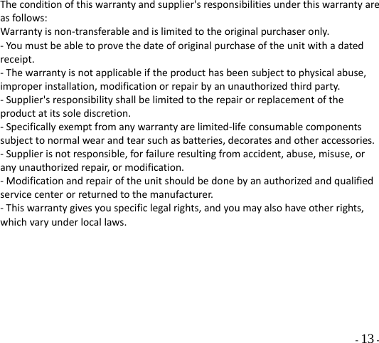  - 13 - Theconditionofthiswarrantyandsupplier&apos;sresponsibilitiesunderthiswarrantyareasfollows:Warrantyisnon‐transferableandislimitedtotheoriginalpurchaseronly.‐Youmustbeabletoprovethedateoforiginalpurchaseoftheunitwithadatedreceipt.‐Thewarrantyisnotapplicableiftheproducthasbeensubjecttophysicalabuse,improperinstallation,modificationorrepairbyanunauthorizedthirdparty.‐Supplier&apos;sresponsibilityshallbelimitedtotherepairorreplacementoftheproductatitssolediscretion.‐Specificallyexemptfromanywarrantyarelimited‐lifeconsumablecomponentssubjecttonormalwearandtearsuchasbatteries,decoratesandotheraccessories.‐Supplierisnotresponsible,forfailureresultingfromaccident,abuse,misuse,oranyunauthorizedrepair,ormodification.‐Modificationandrepairoftheunitshouldbedonebyanauthorizedandqualifiedservicecenterorreturnedtothemanufacturer.‐Thiswarrantygivesyouspecificlegalrights,andyoumayalsohaveotherrights,whichvaryunderlocallaws.