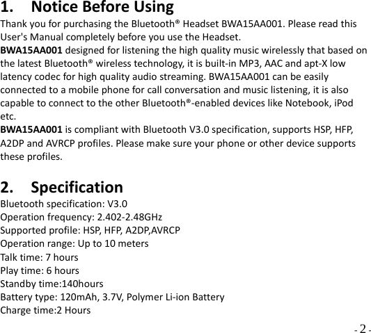  - 2 - 1. NoticeBeforeUsingThankyouforpurchasingtheBluetooth®HeadsetBWA15AA001.PleasereadthisUser&apos;sManualcompletelybeforeyouusetheHeadset.BWA15AA001designedforlisteningthehighqualitymusicwirelesslythatbasedonthelatestBluetooth®wirelesstechnology,itisbuilt‐inMP3,AACandapt‐Xlowlatencycodecforhighqualityaudiostreaming.BWA15AA001canbeeasilyconnectedtoamobilephoneforcallconversationandmusiclistening,itisalsocapabletoconnecttotheotherBluetooth®‐enableddeviceslikeNotebook,iPodetc.BWA15AA001iscompliantwithBluetoothV3.0specification,supportsHSP,HFP,A2DPandAVRCPprofiles.Pleasemakesureyourphoneorotherdevicesupportstheseprofiles.2. SpecificationBluetoothspecification:V3.0Operationfrequency:2.402‐2.48GHzSupportedprofile:HSP,HFP,A2DP,AVRCPOperationrange:Upto10metersTalktime:7hoursPlaytime:6hoursStandbytime:140hoursBatterytype:120mAh,3.7V,PolymerLi‐ionBatteryChargetime:2Hours